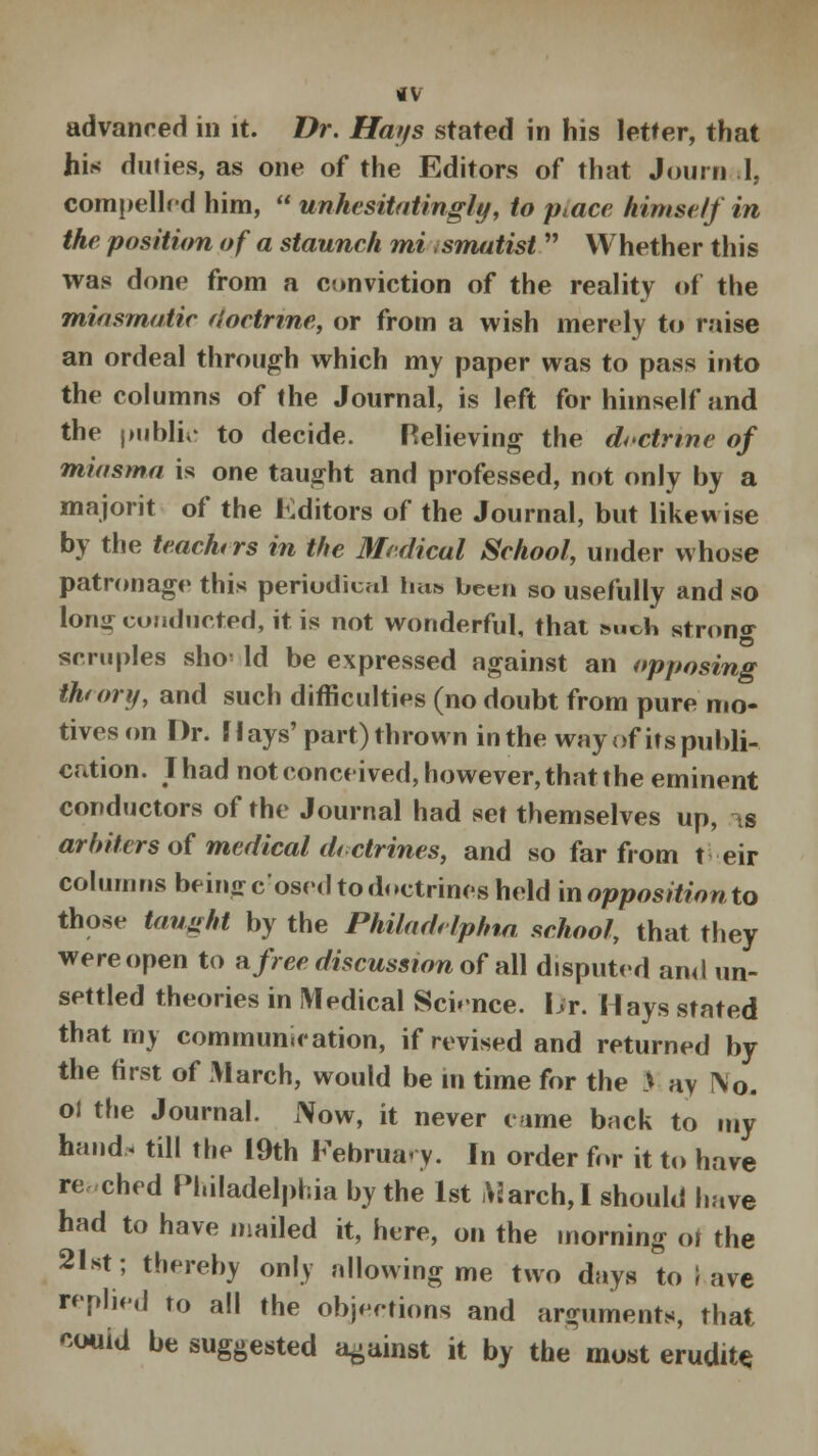 advanced in it. Dr. Hays stated in his letter, that his duties, as one of the Editors of that Journ .1, compelled him,  unhesitatingly, to ptace himself in the position of a staunch mi smatist  Whether this was done from a conviction of the reality of the miasmatic doctrine, or from a wish merely to raise an ordeal through which my paper was to pass into the columns of the Journal, is left for himself and the public to decide. Relieving the doctrine of miasma is one taught and professed, not only by a majorit of the Editors of the Journal, but likewise by the teachers in the Medical School, under whose patronage this periodical mis been so usefully and so long conducted, it is not wonderful, that Mich strong scruples sho' Id be expressed against an opposing thtory, and such difficulties (no doubt from pure mo- tives on Dr. Mays' part) thrown in the way of its publi- cation. Thad not conceived, however, that the eminent conductors of the Journal had set themselves up, is arbiters of medical dictrines, and so far from t eir columns being cosed to doctrines held in opposition to those taught by the Philadelphia, school, that they were open to afree discussion of all disputed ami un- settled theories in Medical Science. Dr. Hays stated that my communication, if revised and returned by the first of March, would be in time for the > ay I\o. oi the Journal. Now, it never came back to my hand, till the 19th February. In order for it to have re ched Philadelphia by the 1st March,I should have had to have mailed it, here, on the morning of the 21st; thereby only allowing me two days to I ave replied to all the objections and arguments, that couid be suggested against it by the most erudite