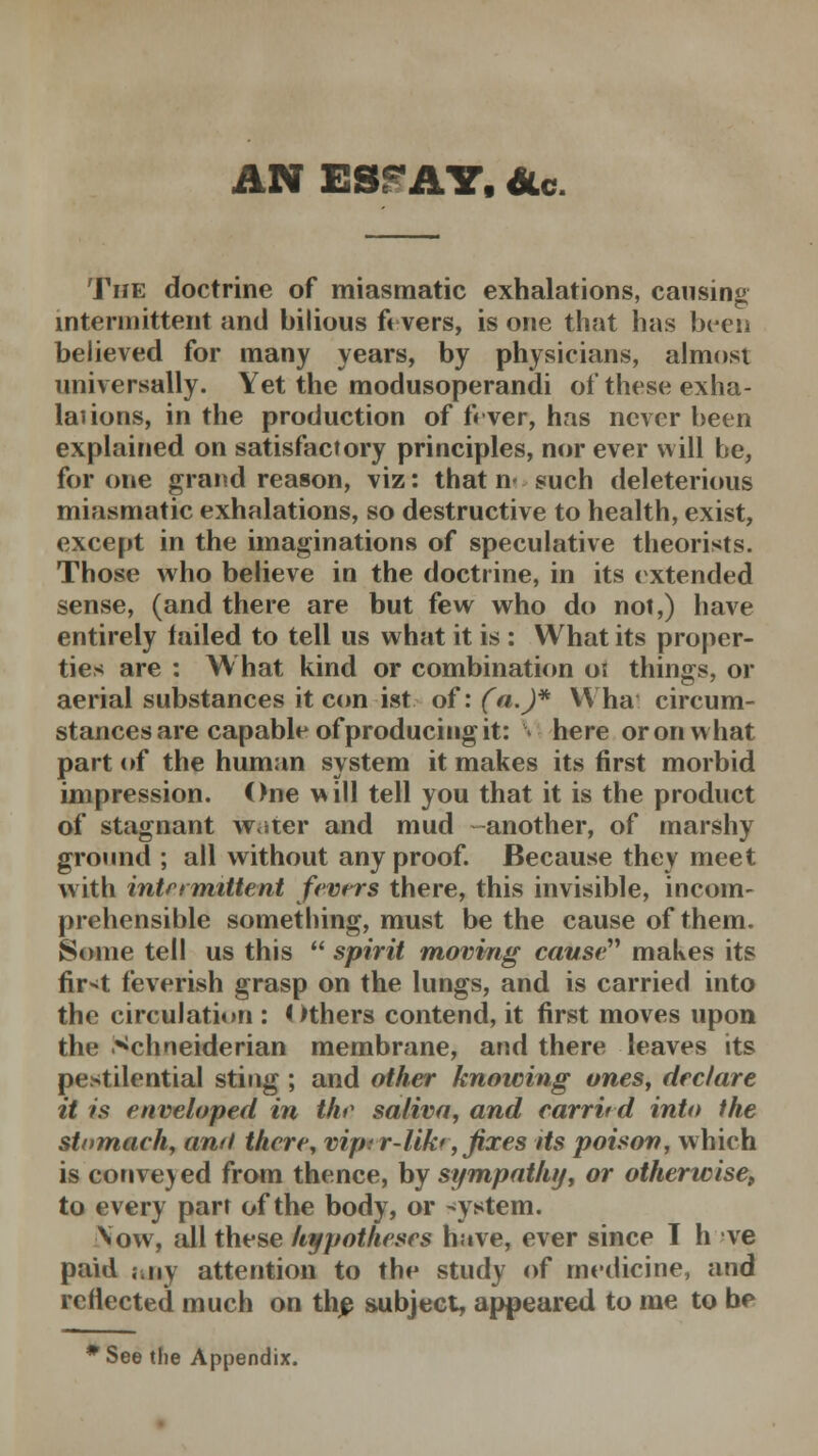 AN ESP AY, &c. The doctrine of miasmatic exhalations, causing intermittent and bilious ft vers, is one that has been believed for many years, by physicians, almost universally. Yet the modusoperandi of these exha- laiions, in the production of fever, has never been explained on satisfactory principles, nor ever will be, for one grand reason, viz: that n- such deleterious miasmatic exhalations, so destructive to health, exist, except in the imaginations of speculative theorists. Those who believe in the doctrine, in its extended sense, (and there are but few who do not,) have entirely tailed to tell us what it is : What its proper- ties are : What kind or combination oi things, or aerial substances it con ist. of: (a.)* YYha circum- stances are capable of producing it: \\ here or on what part of the human system it makes its first morbid impression. One will tell you that it is the product of stagnant w.iter and mud another, of marshy ground ; all without any proof. Because they meet with intermittent fevers there, this invisible, incom- prehensible something, must be the cause of them. Some tell us this  spirit moving causi^ makes its fir^t feverish grasp on the lungs, and is carried into the circulation : Others contend, it first moves upon the Schneiderian membrane, and there leaves its pestilential sting ; and other knowing ones, declare it is enveloped in the saliva, and carrird into the stomach, and there, vip; r-lik*, fixes Us poison, which is convened from thence, by sympathy, or otherwise, to every part of the body, or -ystem. Vow, all these hypotheses have, ever since T h ve paid ;.ny attention to the study of medicine, and reflected much on the subject, appeared to me to be #See the Appendix.