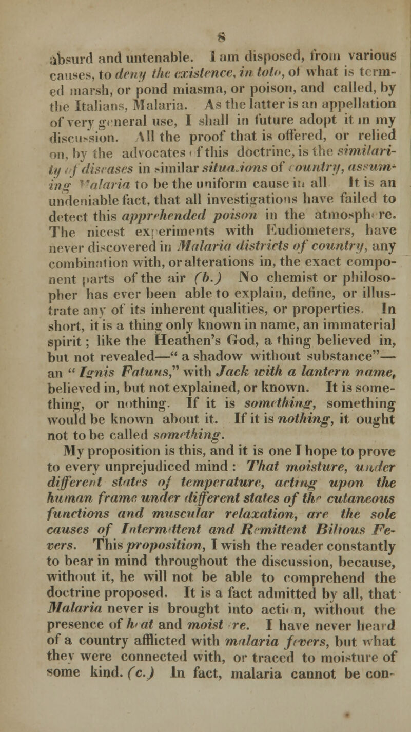 absurd and untenable. I ani disposed, from various causes, to deny the. existence, in toto,o\ what is term- ed marsh, or pond miasma, or poison, and called, by the Italians, Malaria. As the latter is an appellation of very general use, I shall in future adopt it in my discission. All the proof that is offered, or relied on, by the advocates i f this doctrine, is the similari- ty i f diseases in similar situaJons of t ountry, assufot* ing Malaria to be the uniform cause in all It is an undeniable fact, that all investigations have failed to detect this apprehended poison in the atmosphere. The nicest experiments with Kudiometers, have never discovered in Malaria districts of country, any combination with, or alterations in, the exact compo- nent parts of the air (b.) JNo chemist or philoso- pher has ever been able to explain, define, or illus- trate any of its inherent qualities, or properties. In short, it is a thing only known in name, an immaterial spirit; like the Heathen's God, a thing believed in, but not revealed— a shadow without substance— an  Ignis Fatuus, with Jack with a lantern name, believed in, but not explained, or known. It is some- thing, or nothing. If it is something, something would be known about it. If it is nothing, it ought not to be called something. My proposition is this, and it is one I hope to prove to every unprejudiced mind : That moisture, under differertt states oj temperature, acting upon the human frame under different states of th cutaneous functions and muscular relaxation, are the sole causes of Intermittent and Remittent Bilious Fe- vers. This proposition, I wish the reader constantly to bear in mind throughout the discussion, because, without it, he will not be able to comprehend the doctrine proposed. It is a fact admitted by all, that Malaria never is brought into action, without the presence of hat and moist re. I have never heard of a country afflicted with malaria fevers, but what thev were connected with, or traced to moisture of some kind, (c.) In fact, malaria cannot be con-