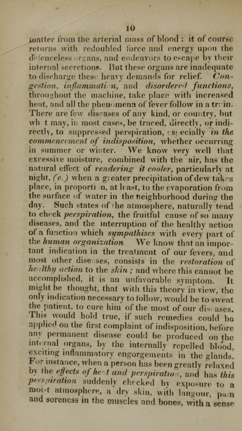 matter from the arterial mass of blood : it of course returns with redoubled force and energy upon the defenceless organs, and endeavors to escape by their internal secretions. J5ut these organs are inadequate to discharge thes< heavy demands for relief. Con- gestion, inflammation, and disordered functions, throughout the machine, take place with increased heat, and all the phenomena of fever follow in a tr; in. There are few diseases of any kind, or country, but wh t may, in most cases, be traced, directly, or indi- rectly, to suppressed perspiration, especially in the commencement of indisposition, whether occurring in summer or winter. We know very well that excessive moisture, combined with the air, has the natural effect of rendering it cooler, particularly at night, (e.) when a gi eater precipitation of dew takxs place, in proporti n, at least, to the evaporation from the surface of water in the neighborhood during the day. Such states of-he atmosphere, naturally tend to chrck perspiration, the fruitful cause of so many diseases, and the interruption of the healthy action of a function which sympathises with every part of the human organization We know that an impor- tant indication in the treatment of our fevers, and most other dise ses, consists in the restoration of healthy action to the skin; and where this cannot be accomplished, it is an unfavorable symptom. It might be thought, that with this theory in view, the only indication necessary to follow, would be to sweat the patient, to cure him of the most of our dis ases. This would hold true, if such remedies could bo applied on the first complaint of indisposition, before any permanent disease could be produced on the internal organs, by the internally repelled blood, exciting inflammatory engorgements in the glands. For instance, when a person has been greatly relaxed by the effects of he-1 and perspiration, and has this persptratwn suddenly checked by exposure to a moi-t atmosphere, a drv skin, with langour, p„ n and soreness in the muscles and bones, with a sense