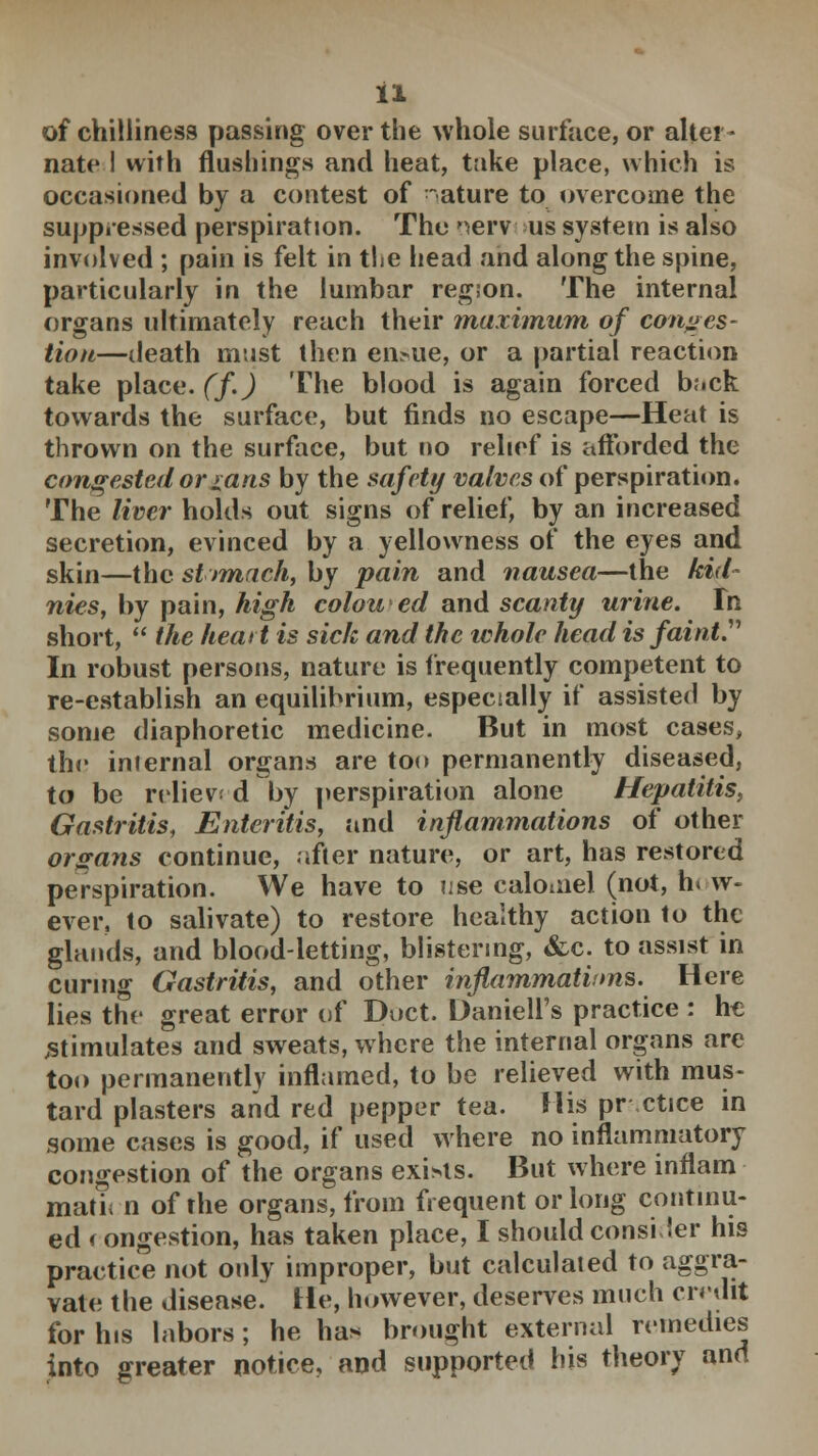 of chilliness passing over the whole surface, or alter- nate I with flushings and heat, take place, which is occasioned by a contest of ature to overcome the suppressed perspiration. The nervous system is also involved ; pain is felt in the head and along the spine, particularly in the lumbar regson. The internal organs ultimately reach their maximum of conges- tion—death must then eifeue, or a partial reaction take place, (f.) The blood is again forced back towards the surface, but finds no escape—Heat is thrown on the surface, but no relief is afforded the congested or rans by the safety valves of perspiration. The liver holds out signs of relief, by an increased secretion, evinced by a yellowness of the eyes and skin—the st tmach, by pain and nausea—the kid- nies, by pain, high colon ed and scanty urine. Fh short,  the heart is sick and the whole head is faint In robust persons, nature is frequently competent to re-establish an equilibrium, especially if assisted by some diaphoretic medicine. But in most cases, the iniernal organs are too permanently diseased, to be relieve d by perspiration alone Hepatitis, Gastritis, Enteritis, and inflammations of other organs continue, after nature, or art, has restored perspiration. We have to use calomel (not, h. w- ever, to salivate) to restore healthy action to the glands, and blood-letting, blistering, &c. to assist in curing Gastritis, and other inflammations. Here lies the great error of Duct. Uaniell's practice : he .stimulates and sweats, where the internal organs are too permanently inflamed, to be relieved with mus- tard plasters and red pepper tea. His pr ctice in some cases is good, if used where no inflammatory congestion of the organs exi>ts. But where inflam math n of the organs, from frequent or long continu- ed < ongestion, has taken place, I should consider his practice not only improper, but calculated to aggra- vate the disease. He, however, deserves much credit for his labors; he ha* brought external remedies into greater notice, and supported his theory and