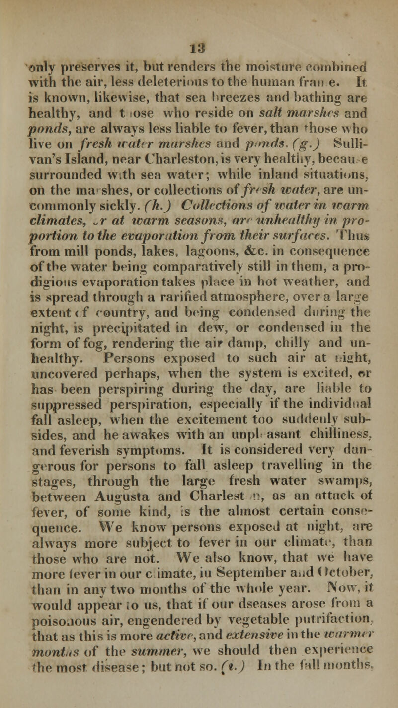 only preserves it, but renders the moisture combined with the air, less deleterious to the human fran e. It is known, likewise, that sea breezes and bathing are healthy, and t iose who reside on salt marshes and ponds, are always less liable to fever, than ^ho*e who live on fresh iratrr marshes and ponds, (g.) Sulli- van's Island, near Charleston, is very healthy, becau e surrounded With sea water; while inland situations, on the mashes, or collections of fresh water, are un- commonly sickly. (h.) Collections of water in warm climates, ~r at warm seasons, ar* unhealthy in pro- portion to the evaporation from their surfaces. Thus from mill ponds, lakes, lagoons, &c. in consequence of the water being comparatively still in them, a pro- digious evaporation takes place in hot weather, and is spread through a rarined atmosphere, over a lane extent < f country, and being condensed during the night, is precipitated in dew, or condensed in the form of fog, rendering the air damp, chilly and un- healthy. Persons exposed to such air at t.i»ht, uncovered perhaps, when the system is excited, or has been perspiring during the day, are liable to suppressed perspiration, especially if the individual fall asleep, when the excitement too suddenly sub- sides, and he awakes with an unpl asant chilliness, and feverish symptoms. It is considered very dan- gerous for persons to fall asleep travelling in the stages, through the large fresh water swamps, between Augusta and Chariest n, as an attack of fever, of some kind, is the almost certain conse- quence. We know persons exposed at night, are always more subject to lever in our climate, than those who are not. We also know, that we have more lever in our climate, iu September and (October, than in any two months of the whole year. Now, it would appear io us, that if our dseases arose from a poisonous air, engendered by vegetable putrifaction that as this is more active, and extensive in the warmer mont.ts of the summer, we should then experience the most disease; but not so. f%.) In the fall months.