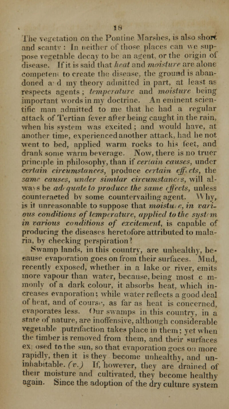 The vegetation on the Pontine Marshes, is also short and scantv : In neither of those places can we sup- pose vegetable decay to be an agent, or the origin of disease. If it is said that heat and moisture are alone Competent to create the disease, the ground is aban- doned a d my theory admitted in part, at least as respects agents ; temperature and moisture being important words in my doctrine. An eminent scien- tific man admitted to me that he had a regular attack of Tertian fever after being caught in the rain, when his system was excited ; and would have, at another time, experienced another attack, had he not went to bed, applied warm rocks to his feet, and drank some warm beverage. Now, there is no truer principle in philosophy, than if certain causes, under certain circumstances, produce certain effi cts, the same causes, under similar circumstances, will al- wa\ s be ad' quote to produce the same effects, unless counteracted bv some countervailing agent. Why,. is it unreasonable to suppose that moistu* e, in vari- ous conditions of temperature, applied to the systctn in various conditions of excitement, is capable of producing the diseases heretofore attributed to mala- ria, by checking perspiration \ Swamp lands, in this country, are unhealthy, be- cause evaporation goes on from their surfaces. Mud, recently exposed, whether in a lake or river, emits more vapour than water, because, being most c m- monlv of a dark colour, it absorbs heat, which in- creases evaporation; while water reflects a good deal of heat, and of course, as far as heat is concerned, evaporates less. Our swamps in this country, in a state of nature, are inoffensive, although considerable vegetable putnfaction takes place in them; yet when the timber is removed from them, and their surfaces ex osed to the sun, so that evaporation goes on more rapidly, then it is they become unhealthy, and un- inhabitable, (v.) If, however, they are drained of their moisture and cultivated, they become healthy again. Since the adoption of the dry culture system
