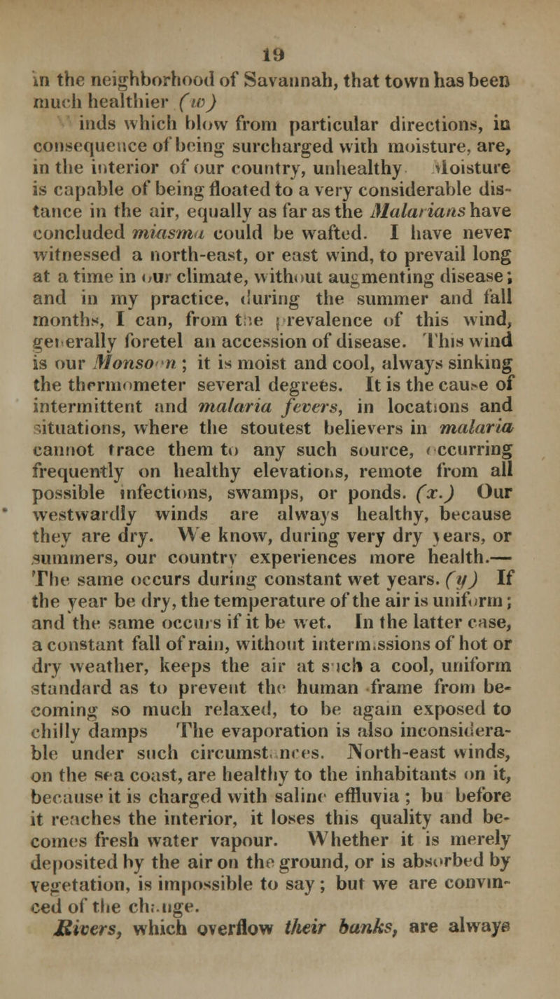 m the neighborhood of Savannah, that town has been much healthier (w) inds which blow from particular directions, in consequence of being surcharged with moisture, are, in the interior of our country, unhealthy >ioisture is capable of being floated to a very considerable dis- tance in the air, equally as far as the Malarians have concluded miasma could be wafted. I have never witnessed a north-east, or east wind, to prevail long at a time in our climate, without augmenting disease; and in my practice, during the summer and fall months, I can, from the prevalence of this wind, gei erally foretel an accession of disease. This wind is our Monsoon ; it is moist and cool, always sinking the thermometer several degrees. It is the cau>e of intermittent and malaria fevers, in locations and situations, where the stoutest believers in malaria cannot trace them to any such source, recurring frequently on healthy elevations, remote from all possible infections, swamps, or ponds, (x.) Our westwardly winds are always healthy, because they are dry. We know, during very dry >ears, or summers, our country experiences more health.— The same occurs during constant wet years, (y) If the year be dry, the temperature of the air is uniform; and the same occurs if it be wet. In the latter case, a constant fall of rain, without interm.ssions of hot or dry weather, keeps the air at s ich a cool, uniform standard as to prevent the human frame from be- coming so much relaxed, to be again exposed to chilly damps The evaporation is also inconsidera- ble under such circumst nces. North-east winds, on the sea coast, are healthy to the inhabitants on it, because it is charged with saline effluvia ; bu before it reaches the interior, it loses this quality and be- comes fresh water vapour. Whether it is merely deposited by the air on the ground, or is absorbed by vegetation, is impossible to say; but we are convin- ced of the ch.Mige. Ulcers, which overflow their banks, are always