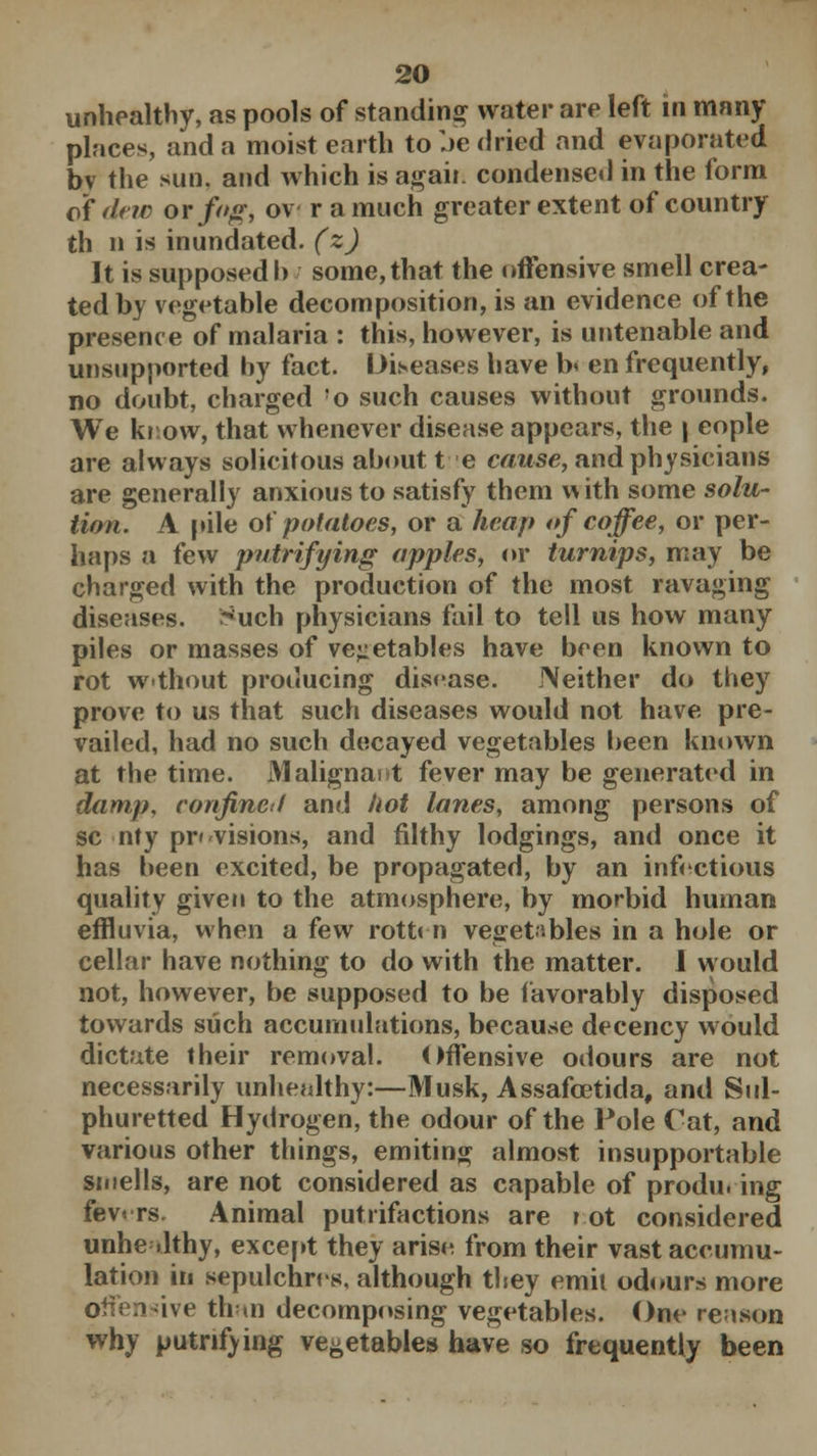 unhealthy, as pools of standing water are left in many places, and a moist earth to be dried and evaporated by the sun. and which is agaii. condensed in the form of dew or foff, ov r a much greater extent of country th n is inundated, (z) It is supposed h some, that the offensive smell crea- ted by vegetable decomposition, is an evidence of the presence of malaria : this, however, is untenable and unsupported by fact. Diseases have b< en frequently, no doubt, charged !o such causes without grounds. We know, that whenever disease appears, the | eople are always solicitous aboutte cause, and physicians are generally anxious to satisfy them v* ith some solu- tion. A pile otpotatoes, or a heap of coffee, or per- haps a few petrifying apples, or turnips, may be charged with the production of the most ravaging diseases, r^uch physicians fail to tell us how many piles or masses of vegetables have been known to rot wthout producing disease. Neither do they prove to us that such diseases would not have pre- vailed, had no such decayed vegetables been known at the time. Maligna! t fever may be generated in damp, confined and hot lanes, among persons of sc nty provisions, and filthy lodgings, and once it has been excited, be propagated, by an infectious quality given to the atmosphere, by morbid human effluvia, when a few rottm vegetables in a hole or cellar have nothing to do with the matter. 1 would not, however, be supposed to be favorably disposed towards such accumulations, because decency would dictate their removal. Offensive odours are not necessarily unhealthy:—Musk, Assafcetida, and Sul- phuretted Hydrogen, the odour of the Pole Cat, and various other things, emiting almost insupportable smells, are not considered as capable of producing fev» rs. Animal putrifactions are ? ot considered unhealthy, except they aris^ from their vast accumu- lation in sepulchres, although they emit odours more offensive than decomposing vegetables. One reason why putnfving vegetables have so frequently been