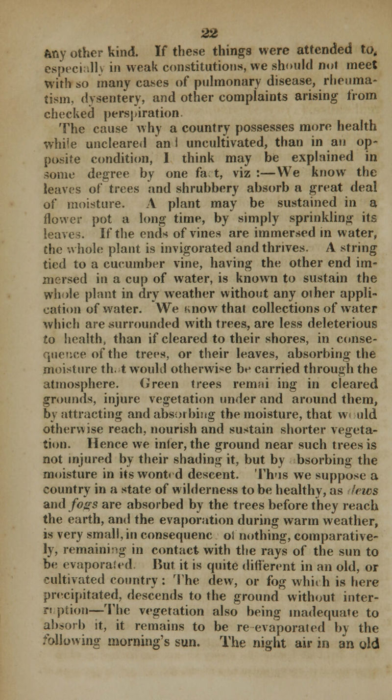 ftny other kind. If these things were attended to, especially in weak constitutions, we should not meet with so many cases of pulmonary disease, rheuma- tism, dysentery, and other complaints arising from checked perspiration The cause why a country possesses more health while uncleared an 1 uncultivated, than in an op- posite condition, I think may be explained in some degree by one fat, viz:—We know the leaves of trees and shrubbery absorb a great deal of moisture. A plant may be sustained in a flower pot a long time, by simply sprinkling its leaves. If the ends of vines are immersed in water, the whole plant is invigorated and thrives. A string tied to a cucumber vine, having the other end im- mersed in a cup of water, is known to sustain the whole plant in dry weather without any other appli- cation of water. We Know that collections of water which are .surrounded with trees, are less deleterious to health, than if cleared to their shores, in conse- queuce of the trees, or their leaves, absorbing the moisture th. t would otherwise be carried through the atmosphere. Green trees rermii ing in cleared grounds, injure vegetation under and around them, by attracting and absorbing the moisture, that wculd otherwise reach, nourish and sustain shorter vegeta- tion. Hence we infer, the ground near such trees is not injured by their shading it, but by bsorbing the moisture in its wont< d descent. Thus we suppose a country in a state of wilderness to be healthy, as lews and fogs are absorbed by the trees before they reach the earth, and the evaporation during warm weather, is very small, in consequenc ol nothing, comparative- ly, remaining in contact with the rays of the sun to be evaporated. But it is quite different in an old, or cultivated country : The dew, or fog whirh is here precipitated, descends to the ground without inter- ruption—The vegetation also being inadequate to absorb it, it remains to be re evaporated by the following morning's sun. The night air in an old