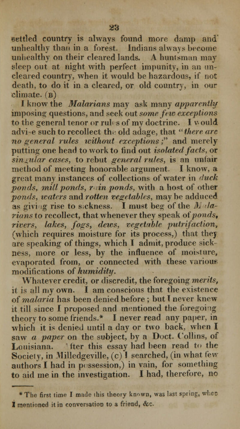 553 eettled country is always found more damp and unhealthy than in a forest. Indians always become unhealthy on their cleared lands. A hunlsman may sleep out at night with perfect impunity, in an un- cleared country, when it would be hazardous, if not death, to do it in a cleared, or old country, in our climate, (b) J know the Malarians may ask many apparently imposing questions, and seek out some few exceptions to the general tenor or ruh s of my doctrine. I v ould advi-e such to recollect th.- old adage, that there are no general rules without exceptions; and merely putting one head to work to find out isolated facts, or singular cases, to rebut general rules, is an unfair method of meeting honorable argument. I know, a great many instances of collections of water in duck ponds, mill ponds, r in ponds, with a host of other ponds, waters and rotten vegetables, maybe adduced as giving rise to sickness. I must beg of the A. la- rians to recollect, that whenever they speak of ponds, rivers, lakes, fogs, dews, vegetable putrifaction, (which requires moisture for its process,) that they are speaking of things, which I admit, produce sick- ness, more or less, by the influence of moisture, evaporated from, or connected with these various modifications of humidity. Whatever credit, or discredit, the foregoing merits, it is all my own. I am conscious that the existence of malaria has been denied before ; but I never knew it till since I proposed and mentioned the foregoiig theory to some friends.* I never read any paper, in which it is denied until a day or two back, when I saw a paper on the subject, by a Doct. Collins, of Louisiana. iter this essay had been read t<» the Sociely, in Milledgeville, (c) I searched, (in what iew authors I had in possession,) in vain, for something to aid me in the investigation. I had, therefore, no * The first time I made this theory known, was last spring, wheo I mentioned it in conversation to a friend, &c»