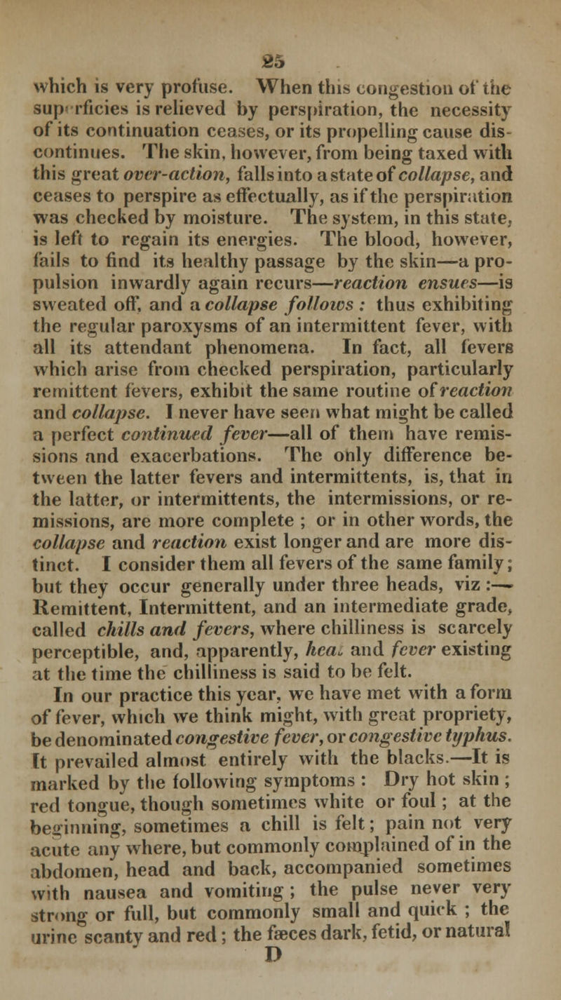 which is very profuse. When this congestion of the superficies is relieved by perspiration, the necessity of its continuation ceases, or its propelling cause dis- continues. The skin, however, from being taxed with this great over-action, falls into a state of collapse, and ceases to perspire as effectually, as if the perspiration was checked by moisture. The system, in this state, is left to regain its energies. The blood, however, fails to find its healthy passage by the skin—a pro- pulsion inwardly again recurs—reaction ensues—is sweated off, and a collapse follows : thus exhibiting the regular paroxysms of an intermittent fever, with all its attendant phenomena. In fact, all fevers which arise from checked perspiration, particularly remittent fevers, exhibit the same routine oireaction and collapse. I never have seen what might be called a perfect continued fever—all of them have remis- sions and exacerbations. The only difference be- tween the latter fevers and intermittents, is, that in the latter, or intermittents, the intermissions, or re- missions, are more complete ; or in other words, the collapse and reaction exist longer and are more dis- tinct. I consider them all fevers of the same family; but they occur generally under three heads, viz \-~* Remittent, Intermittent, and an intermediate grade, called chills and fevers, where chilliness is scarcely perceptible, and, apparently, hea, and fever existing at the time the chilliness is said to be felt. In our practice this year, we have met with a form of fever, which we think might, with great propriety, be denominated congestive fever, or congestive typhus. It prevailed almost entirely with the blacks.—It is marked by the following symptoms : Dry hot skin ; red tongue, though sometimes white or foul; at the beginning, sometimes a chill is felt; pain not very acute any where, but commonly complained of in the abdomen, head and back, accompanied sometimes with nausea and vomiting ; the pulse never very strong or full, but commonly small and quick ; the urine scanty and red; the faeces dark, fetid, or natural