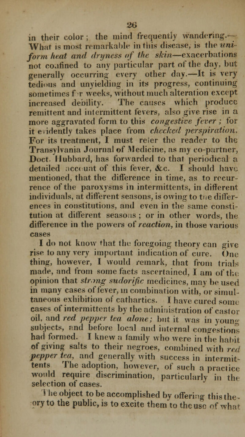 in their color; the mind frequently wandering. - What is most remarkable in this disease, is the uni form heat and dryness of the skin—exacerbations not co.ifined to any particular part of the day, but generally occurring every other day.—It is very tedious and unyielding in its progress, continuing sometimes fr weeks, without much alteration except increased debility. The causes which produce remittent and intermittent fevers, also give rise in a more aggravated form to this congestive fever ; for it evidently takes place from checked perspiration. For its treatment, I must refer the reader to the Transylvania Journal of Medicine, as my co-partner, Doct. Hubbard, has forwarded to that periodical a detailed ncc< unt of this fever, &c. I should have mentioned, that the difference in time, as to recur- rence of the paroxysms in intermittens, in different individuals, at different seasons, is owing to tue differ- ences in constitutions, and even in the same consti- tution at different seasons ; or in other words, the difference in the powers of reaction, in those various cases I do not know that the foregoing theory can give rise to any very important indication of cure. One thing, however, I would remark, that from trials made, and from some facts ascertained, I am of the opinion that string sudorific medicines, may be used in many cases of fever, in combination with, or simul- taneous exhibition of cathartics. I have cured some cases of intermittcnts by the administration of castor oil, and red pepper tea alone; but it was in youn<^ subjects, and before local and internal congestions had formed. I knew a family who were in the habit of giving salts to their negroes, combined with red pepper tea, and generally with success in intermit- tents The adoption, however, of such a practice would require discrimination, particularly in the selection of cases. The object to be accomplished by offering this the- ory to the public, is to excite them to the use of what