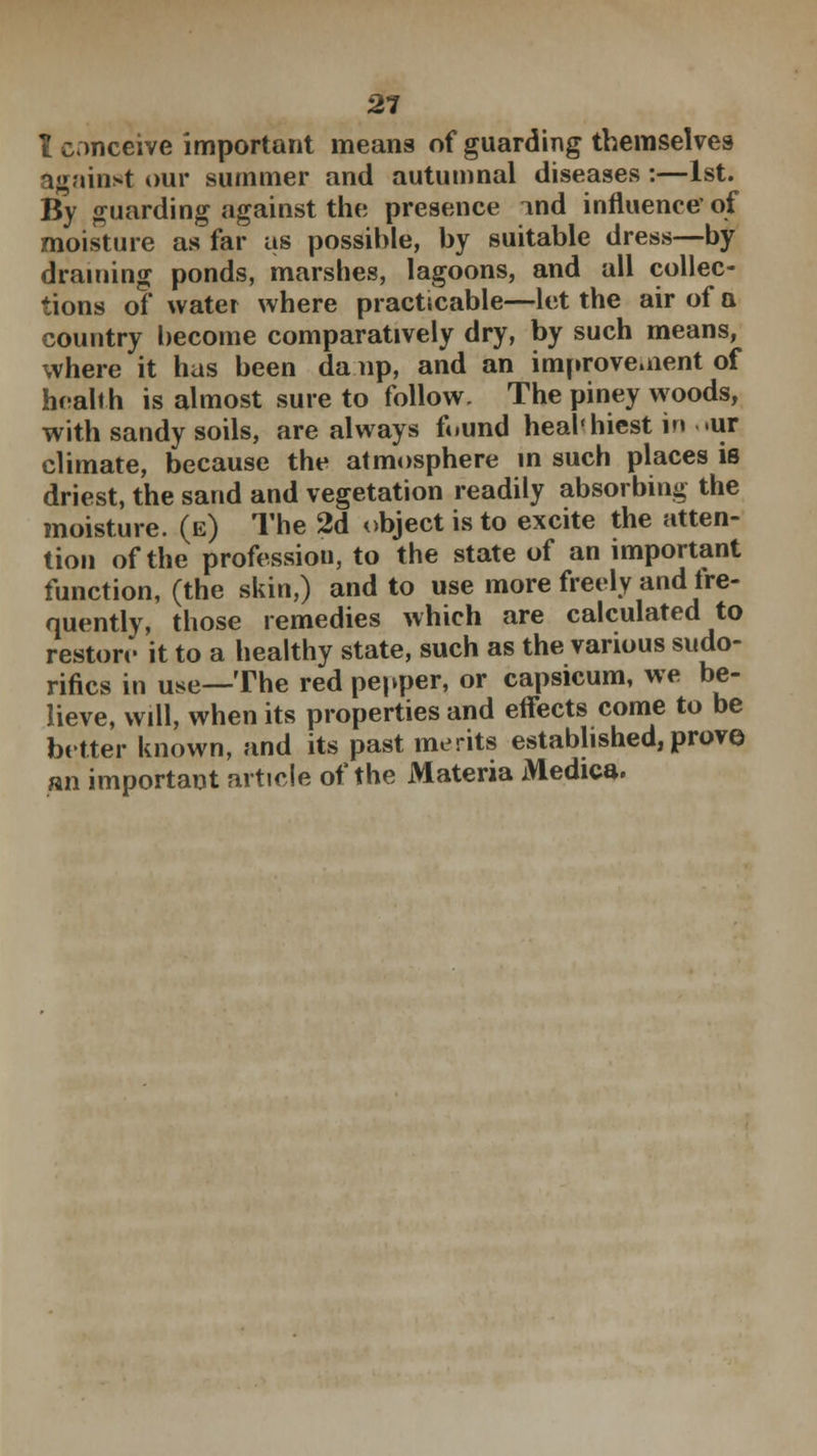 I conceive important means of guarding themselves against our summer and autumnal diseases :—1st. By guarding against the presence md influence'of moisture as far as possible, by suitable dress—by draining ponds, marshes, lagoons, and all collec- tions of water where practicable—let the air of a country become comparatively dry, by such means, where it has been da .up, and an improvement of health is almost sure to follow. The piney woods, with sandy soils, are always found heal'hiest in «ur climate, because the atmosphere in such places is driest, the sand and vegetation readily absorbing the moisture, (e) The 2d object is to excite the atten- tion of the profession, to the state of an important function, (the skin,) and to use more freely and fre- quently, those remedies which are calculated to restore it to a healthy state, such as the various sudo- rifics in use—The red pepper, or capsicum, we be- lieve, will, when its properties and effects come to be better known, and its past merits established, prove an important article of the Materia Medica.