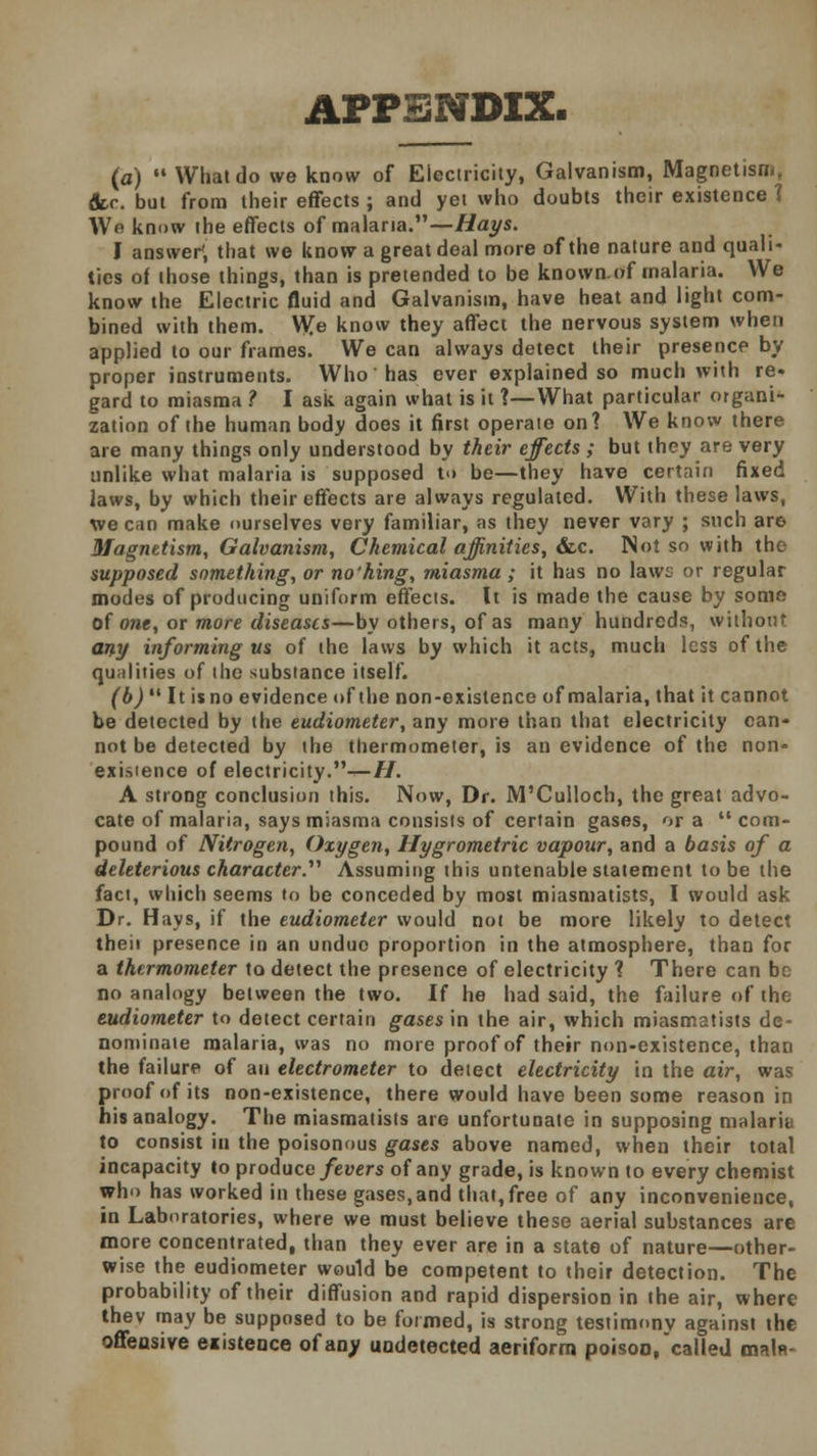 APPENDIX. (a) •• What do we know of Electricity, Galvanism, Magnetism, &r. but from their effects ; and yet who doubts their existence 1 Wb know the effects of malaria.—Hays. I answer*, that we know a great deal more of the nature and quali- ties of (hose things, than is pretended to be known.of malaria. We know the Electric fluid and Galvanism, have heat and light com- bined with them. We know they affect the nervous system when applied to our frames. We can always detect their presence by proper instruments. Who' has ever explained so much with re- gard to miasma ? I ask again what is it ?—What particular organi- zation of the human body does it first operate on? We know there are many things only understood by their effects ; but they are very unlike what malaria is supposed to be—they have certain fixed laws, by which their effects are always regulated. With these laws, we can make ourselves very familiar, as they never vary ; such are Magnetism, Galvanism, Chemical affinities, &c. Not so with the supposed something, or no'hing, miasma ; it has no laws or regular modes of producing uniform effects. It is made the cause by some of one, or more diseases—by others, of as many hundreds, without any informing us of the laws by which it acts, much less of the qualities of the substance itself. (b)  It is no evidence of the non-existence of malaria, that it cannot be detected by the eudiometer, any more than that electricity can- not be detected by the thermometer, is an evidence of the non- existence of electricity.^—//. A strong conclusion this. Now, Dr. M'Culloch, the great advo- cate of malaria, says miasma consists of certain gases, or a  com- pound of Nitrogen, Oxygen, Hygrometric vapour, and a basis of a deleterious character.^ Assuming this untenable statement to be the fact, which seems to be conceded by most miasmatists, I would ask Dr. Hays, if the eudiometer would not be more likely to detect theii presence in an undue proportion in the atmosphere, than for a thermometer to detect the presence of electricity ? There can be no analogy between the two. If he had said, the failure of the eudiometer to detect certain gases in the air, which miasmatists de- nominate malaria, was no more proof of their non-existence, than the failure of an electrometer to detect electricity in the air, was proof of its non-existence, there would have been some reason in his analogy. The miasmatists are unfortunate in supposing malaria to consist in the poisonous gases above named, when their total incapacity to produce fevers of any grade, is known to every chemist who has worked in these gases,and that, free of any inconvenience, in Laboratories, where we must believe these aerial substances are more concentrated, than they ever are in a state of nature—other- wise the eudiometer would be competent to their detection. The probability of their diffusion and rapid dispersion in the air, where thev may be supposed to be formed, is strong testimony against the offensive existence of any undetected aeriform poisoo, called main-