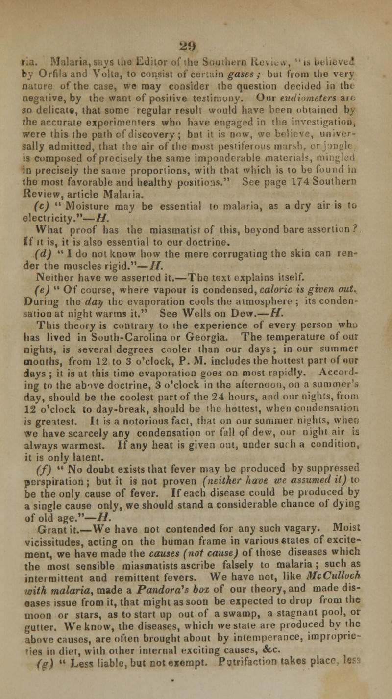 r.a. Malaria, says die Editor of the Southern Review,  is belie by Orfila and Volta, to consist of certain gases ; but from the very nature of the case, we may consider the question decided in the negative, by the want of positive testimony. Out eudiometers an. so delicate, that some regular result would have been obtained bv the accurate experimenters who have engaged in the investigation, were this the path of discovery; bnt it is now, we believe, unit sally admitted, that the air of the most pestiferous marsh, or jungle, is composed of precisely the same imponderable materials, mil in precisely the same proportions, with that which is to be found in the most favorable and healthy positions. See page 174 Southern Review, article Malaria. (c)  Moisture may be essential to malaria, as a dry air is to electricity.—H. What proof has the miasmatist of this, beyond bare assertion ?. If it is, it is also essential to our doctrine. (d)  I do not know how the mere corrugating the skin can ren- der the muscles rigid.—//. Neither have we asserted it.—The text explains itself. (e)  Of course, where vapour is condensed, caloric is given out. During the day the evaporation cools the atmosphere ; its conden- sation at night warms it. See Wells on Dew.—H. This theory is contrary to the experience of every person who has lived in South-Carolina or Georgia. The temperature of our nights, is several degrees cooler than our days; in our summer months, from 12 to 3 o'clock, P. M. includes the hottest part of our days; it is at this time evaporation goes on most rapidly. Accord- ing to the above doctrine, 3 o'clock in the afternoon, on a summer's day, should be the coolest part of the 24 hours, and our nights, from 12 o'clock to day-break, should be the hottest, when condensation is greitest. It is a notorious fact, that on our summer nights, when we have scarcely any condensation or fall of dew, our night air is always warmest. If any heat is given out, under such a condition, it is only latent. (f) No doubt exists that fever may be produced by suppressed perspiration; but it is not proven (neither have we assumed it) to be the only cause of fever. If each disease could be produced by a single cause only, we should stand a considerable chance of dying of old age.—//. Grant it.—We have not contended for any such vagary. Moist vicissitudes, acting on the human frame in various states of excite- ment, we have made the causes (not cause) of those diseases which the most sensible miasmatists ascribe falsely to malaria ; such as intermittent and remittent fevers. We have not, like McCulloch ?oith malaria, made a Pandora^s box of our theory, and made dis- eases issue from it, that might as soon be expected to drop from the moon or stars, as to start up out of a swamp, a stagnant pool, or gutter. We know, the diseases, which we state are produced by the above causes, are often brought about by intemperance, improprie- ties in diet, with other internal exciting causes, &c. (?)  Less liable, but not exempt. Patrifaction takes placr less