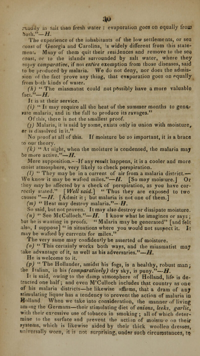 ny in salt than fresh water : evaporation goes on equally from Doili/'—H. The experience of the inhabitants of the low settlements, or sea :oast of Georgia and Carolina, ;s widely different from this state- men:. Many of them quit their resiJences and remove to the sea roast, or to the islands surrounded by salt water, where they tnjoy comparative, if not entire exemption from those diseases, said to be produced by malaria. We do not deny, nor does the admis- sion of the fact prove any thing, that evaporation goes on equally from both kinds of water. (h)  The miasmaUst could not possibly have a more valuable fact.—//. It is at their service. (i)  It may require all the heat of the summer months to gene- »ate malaria, and in the fall to produce its ravages. Of this, iheie is not the smallest proof. ()) Malaria, it is said by some, exists only in union with moisture, er is dissolved in it. No proof at all of this. If moisture be so important, it is a brace 'o our theory. (k)  At night, when the moisture is condensed, the malaria may vje more active.—H. Mere supposition.--If any result happens, it is a cooler and more moist atmosphere, very likely to check perspiration. (I)  They may be in a current of air from a malaria district.— We know it may be wafied miles.—H. [So may moisture.J Of they may be affected by a check of perspiration, as you have cor- rectly staled. [ Well said.] Thus they are exposed to two causes —H. [Admit it; but malaria is not one of them.] (m)  Heat may destroy malaria.— Ti. So said, but not proven. It may also destroy or dissipate moisture. (n)  See McCulloch.—H. I know what he imagines or says ; but he is wanting in proofs.  Malaria may be generated [and felt also, I suppose]  in situations where you would not suspect it. It may be wafied by currents for miles. The very same may confidently be asserted of moisture. (o)  This certainly works both ways, and the miasraatut may :ake advantage of it, as well as his adversaries.—H. He is welcome to it. (p) The Hollander, amidst his fogs, is a healthy, robust man; he Italian, in his (comparatively) dry sky, is puny.—H. It is said, owing to (he damp atmosphere of Holland, lift* is de- tracted one half; and even M'Culloch includes that country as one of his malaria districts—he likewise affirms, that a dram of any stimulating liquor has a tendency to prevent the action of malaria in Holland When we take into consideration, the manner of living among the Germans—their stimulating diet of onions, leeks, garlic, with their exressive use of tobacco in smoking ; all of which deter- mine to the surface and prevent the action of moistuc on their systems, which is likewise aided by their thick woollen dresses, universally worn, it is not surprising, under sucb circumstances, t$