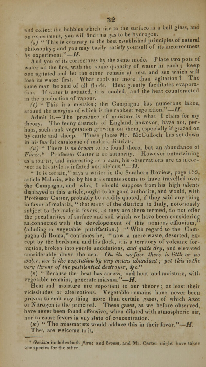 «nid coiiecc the bubbles which rise to the surface in a bell glass, and on experiment, yeu will find this gas to be hydrogen. (s)  Tins is contrary to the best established principles of natural philosoph.v ; and you may easily satisfy yourself of its incorrectness bv experiment.—H.  And you of its correctness by the same mode. Place two pots ot waier an the fire, with the same quantity of water in each ; keep one agitated and let the other remain at rest, and see which will lose its water first. What cools air more than agitation? The same may be said of all fluids. Heat greatly facilitates evapora- tion. If water is agitated, it is cooled, and the heat counteracted :n the p oduction of vapour. (t) This is a mistake; the Campagna has numerous lakes, around the margins of which is the rankest vegetation.—H. Admit it.—The presence of moisture is what 1 claim for my theorv. The fenny districts of England, however, have not, per- haps, such rank vegetation growing on ihem, especially if grazed on by cattle and sheep. These places Mr. McCulloch has set down in his fearful catalogue of malaria districts. (u)  There is no broom to be found there, but an abundance of Furze.* Professor Carter is no authority. However entertaining as a tourist, and interesting as i man, his observations are as incor- rect as his style is inflated and vicious.—H.  It is cer.ain, says a writei in the Southern Review, page 163, article Malaria, who by his statements seems to have travelled over the Campagna, and who, I should suppose from his high talents displayed in this article, ought tube good authority, and would, with Professor Carter, probably be readily quoted, if they said any thing in favor of malaria,  that many of the districts in Italy, notoriously subject to the malaria fevers, as they are there termed, do not offer the peculiarities of surface and soil which we have been considering as.connected with ihe developement of this noxious effluvium, (alluding to vegetable putrifaction.) •' With regard to the Cam- pagna di Roma, continues he,  now a mere waste, deserted, ex- cept by the herdsman and his flock, it is a territory of volcanic for- mation, broken into gentle undulations, and quite dry, and elevated considerably above the sea. Oh its surface there is little or no wafer, nor is the vegetation by any means abundant ; yet this is the very throne, of the pestilential destroyer\ Spc (v)  Because ihe heat has access, ><nd heat and moisture, with vegetable remains, generate miasma.—H. Heat and moisture are important to our theorv ; at loasi their vicissitudes or alternations. Vegetable remains have never been proven to emit any thing more than certain gases, of which Azot or Nitrogen is the principal. These gases, as we before observed, have never been found offensive, when diluted with atmospheric air, nor to cause fevers in any state of concentration. (w)  The miasmatists would adduce this in their favor.—H. They are welcome to it. • Genista includes both furze and broom, and Mr. Carter might have taken ^ne species for the other.