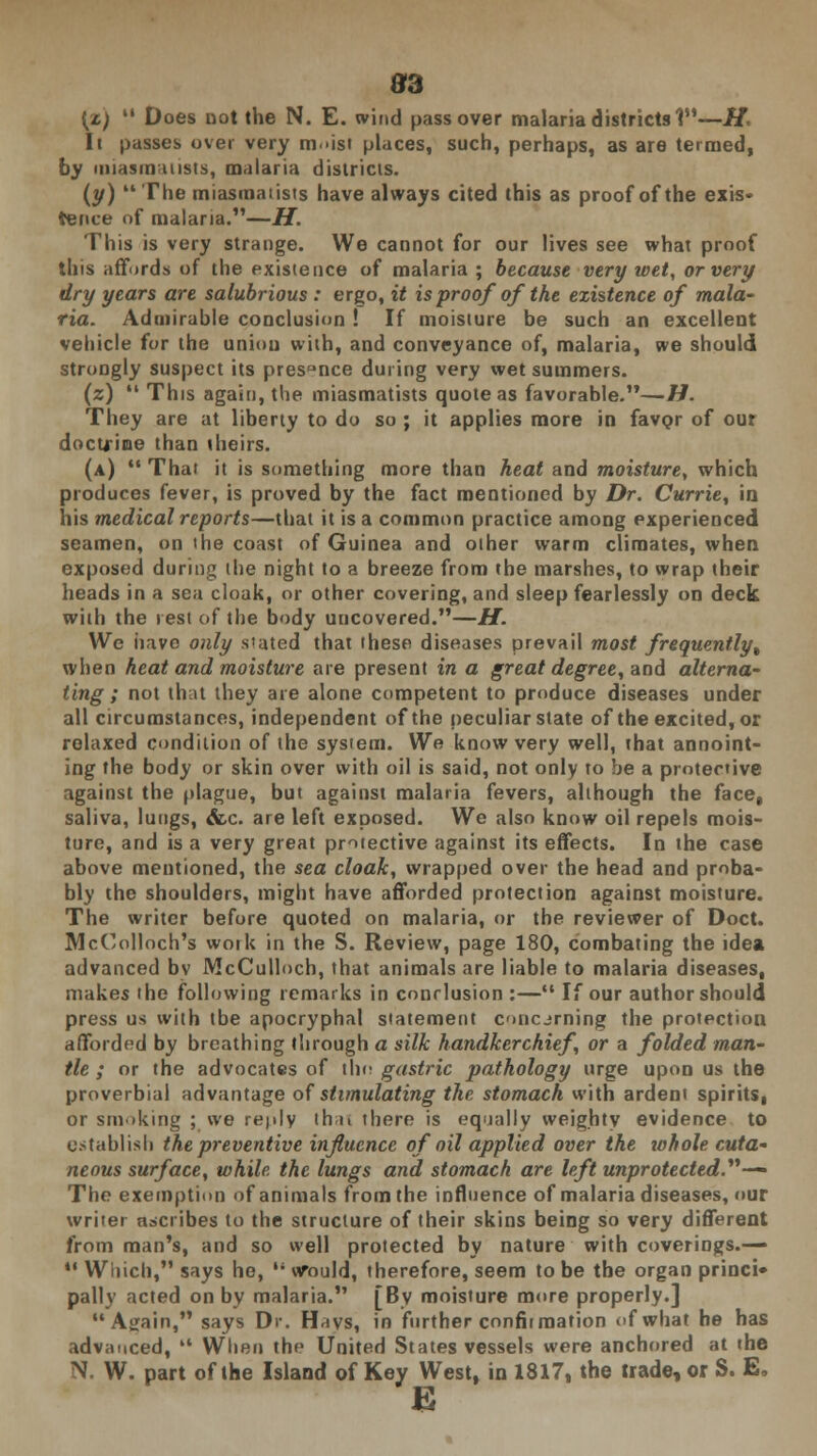 83 \z)  Does not the N. E. wind pass over malaria districts 1—/T It passes over very moist places, such, perhaps, as are termed, by miasma lists, malaria districts. (y) The miasmaiists have always cited this as proof of the exis- tence of malaria.—H. This is very strange. We cannot for our lives see what proof this affords of the existence of malaria ; because very wet, or very dry years are salubrious : ergo, it is proof of the existence of mala- ria. Admirable conclusion ! If moisture be such an excellent vehicle for the union with, and conveyance of, malaria, we should strongly suspect its pres°nce during very wet summers. (z)  This again, the miasmatists quote as favorable.—H. They are at liberty to do so ; it applies more in favor of our doctrine than theirs. (a)  That it is something more than heat and moisture, which produces fever, is proved by the fact mentioned by Dr. Currie, in his medical reports—that it is a common practice among experienced seamen, on the coast of Guinea and other warm climates, when exposed during the night to a breeze from the marshes, to wrap their heads in a sea cloak, or other covering, and sleep fearlessly on deck with the rest of the body uncovered.—H. We have only s'ated that these diseases prevail most frequently^ when heat and moisture are present in a great degree, and alterna- ting ; not that they are alone competent to produce diseases under all circumstances, independent of the peculiar state of the excited, or relaxed condition of the system. We know very well, that annoint- ing the body or skin over with oil is said, not only to be a protective against the plague, but against malaria fevers, although the face, saliva, lungs, &c. are left exposed. We also know oil repels mois- ture, and is a very great protective against its effects. In the case above mentioned, the sea cloak, wrapped over the head and proba- bly the shoulders, might have afforded protection against moisture. The writer before quoted on malaria, or the reviewer of Doct. McColloch's work in the S. Review, page 180, combating the idea advanced by McCulloch, that animals are liable to malaria diseases, makes the following remarks in conclusion :— If our author should press us with tbe apocryphal statement concerning the protection afforded by breathing through a silk handkerchief, or a folded man- tle ; or the advocates of the gastric pathology urge upon us the proverbial advantage of stimulating the stomach with ardent spirits, or smoking ; we reply thai there is equally weighty evidence to establish the preventive influence of oil applied over the ivhole cuta- neous surface, while the lungs and stomach are left unprotected.—~ The exemption of animals from the influence of malaria diseases, our writer ascribes to the structure of their skins being so very different from man's, and so well protected by nature with coverings.— 11 Which, says he,  w'ould, therefore, seem to be the organ princi* pally acted on by malaria. [By moisture more properly.] Again, says Dr. Havs, in further confitraation of what he has advanced,  When the United States vessels were anchored at the N. W. part of the Island of Key West, in 1817, the trade, or S. E. E