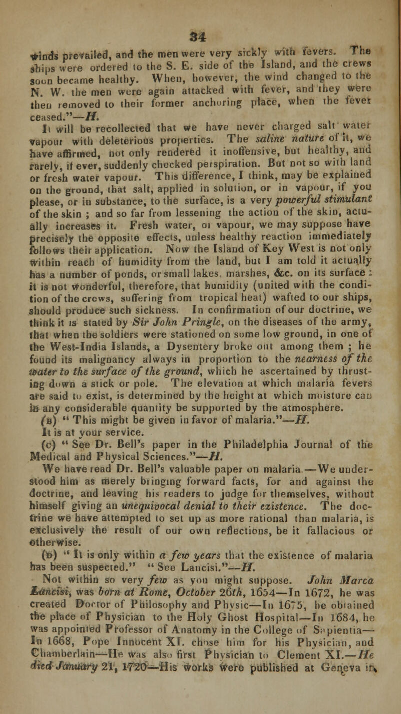 grinds prevailed, and the men were very sickly with fevers. The ships were ordered to the S. E. side of the Island, and the crews soon became healthy. When, however, the wind changed to the N. W. the men were again attacked with fever, and they were then removed to their former anchoring place, when the fever ceased.—H. l\ will be recollected that we have never charged salt water vapour with deleterious properties. The saline nature of it, we have affirmed, not only rendered it inoffensive, but healthy, and rarely, if ever, suddenly checked perspiration. But not so with land or fresh water vapour. This difference, I think, may be explained on the ground, that salt, applied in solution, or in vapour, if you please, or in substance, to the surface, is a very powerful stimulant of the skin ; and so far from lessening the action of the skin, actu- ally increases it. Fresh water, 01 vapour, we may suppose have precisely the opposite effects, unless healthy reaction immediately follows their application. Now the Island of Key West is not only Within reach of humidity from the land, but I am told it actually has a number of ponds, or small lakes, marshes, &c. on its surface : it is not wonderful, therefore, that humidity (united with the condi- tion of the crews, suffering from tropical heat) wafted to our ships, should produce such sickness. In confirmation of our doctrine, we think it is stated by Sir John Pringle, on the diseases of the army, that when the soldiers were stationed on some low ground, in one of the West-India Islands, a Dysentery broke out among them ; he found its malignancy always in proportion to the nearness of the. water to the surf ace of the ground, which he ascertained by thrust- ing down a suck or pole. The elevation at which malaria fevers are said to exist, is determined by the height at which moisture cat: in any considerable quantity be supported by the atmosphere. (n)  This might be given in favor of malaria.—//. It is at your service. (c)  See Dr. Bell's paper in the Philadelphia Journal of the Medical and Physical Sciences.—H. We have read Dr. Bell's valuable paper on malaria—We under- stood him as merely bringing forward facts, for and against the doctrine, and leaving his readers to judge for themselves, without himself giving an unequivocal denial to their existence. The doc- trine we have attempted to set up as more rational than malaria, is exclusively the result of our own reflections, be it fallacious or Otherwise. (d)  It is only within a few years that the existence of malaria has been suspected.  See Lancisi.—H. Not within so very few as you might suppose. John Marca Lancisi, was born at Rome, October 26th, 1654—In 1672, he was created Doctor of Philosophy and Physic—In 16?5, he obtained the place of Physician to the Holy Ghost Hospital—In 1684, he was appointed Professor of Anatomy in the College of S;>pientia— In 1668, Pope Innocent XI. chose him for his Physician, and Chamberlain—He was also first Physician to Clement XL—He died January 21', 1720—His works faere published at Geneva in*