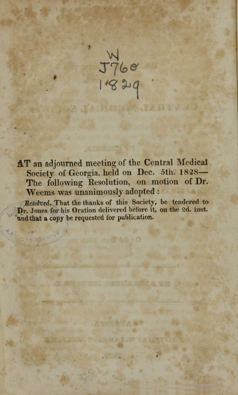 AT an adjourned meeting of the Central Medical Society of Georgia, held on Dec. 5th. 1828— The following Resolution, on motion of Dr. Weems was unanimously adopted : Resolved, That the thanks of this Society, be tendered to Dr. Jones for his Oration delivered before it, on the 2d. inst. and that a copy be requested for publication.