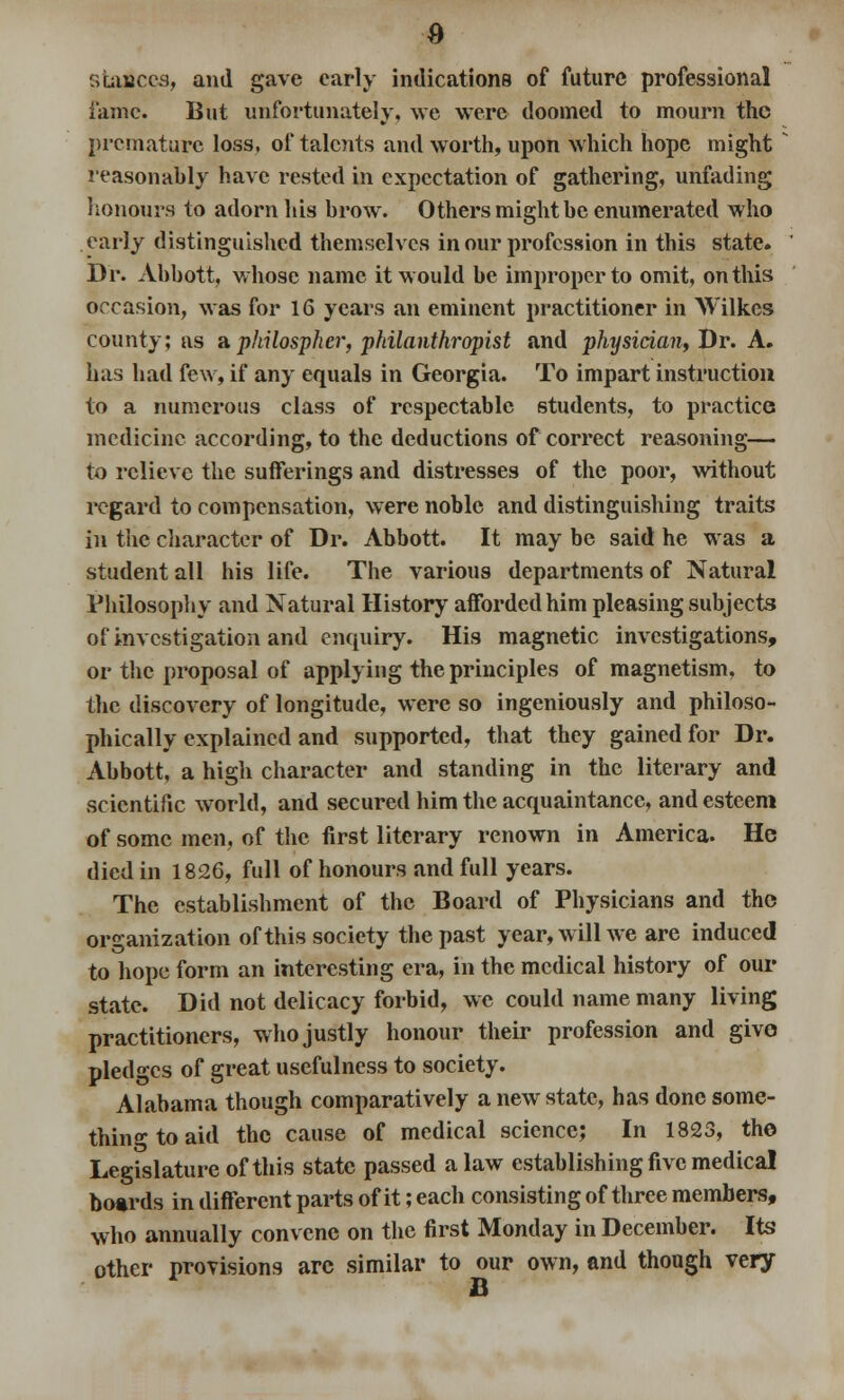 stances, and gave early indications of future professional fame. But unfortunately, we were doomed to mourn the premature loss, of talents and worth, upon which hope might reasonably have rested in expectation of gathering, unfading honours to adorn his brow. Others might be enumerated who early distinguished themselves in our profession in this state. Dr. Abbott, whose name it would be improper to omit, on this occasion, was for 16 years an eminent practitioner in Wilkes county; as aphilospher, philanthropist and physician, Dr. A. has had few, if any equals in Georgia. To impart instruction to a numerous class of respectable students, to practice medicine according, to the deductions of correct reasoning— to relieve the sufferings and distresses of the poor, without regard to compensation, were noble and distinguishing traits in the character of Dr. Abbott. It may be said he was a student all his life. The various departments of Natural Philosophy and Natural History afforded him pleasing subjects of investigation and enquiry. His magnetic investigations, or the proposal of applying the principles of magnetism, to the discovery of longitude, were so ingeniously and philoso- phically explained and supported, that they gained for Dr. Abbott, a high character and standing in the literary and scientific world, and secured him the acquaintance, and esteem of some men, of the first literary renown in America. He died in 1826, full of honours and full years. The establishment of the Board of Physicians and the organization of this society the past year, will we are induced to hope form an interesting era, in the medical history of our state. Did not delicacy forbid, we could name many living practitioners, who justly honour their profession and give pledges of great usefulness to society. Alabama though comparatively a new state, has done some- thing to aid the cause of medical science; In 1823, the Legislature of this state passed a law establishing five medical boards in different parts of it; each consisting of three members, who annually convene on the first Monday in December. Its other provisions are similar to our own, and though very B