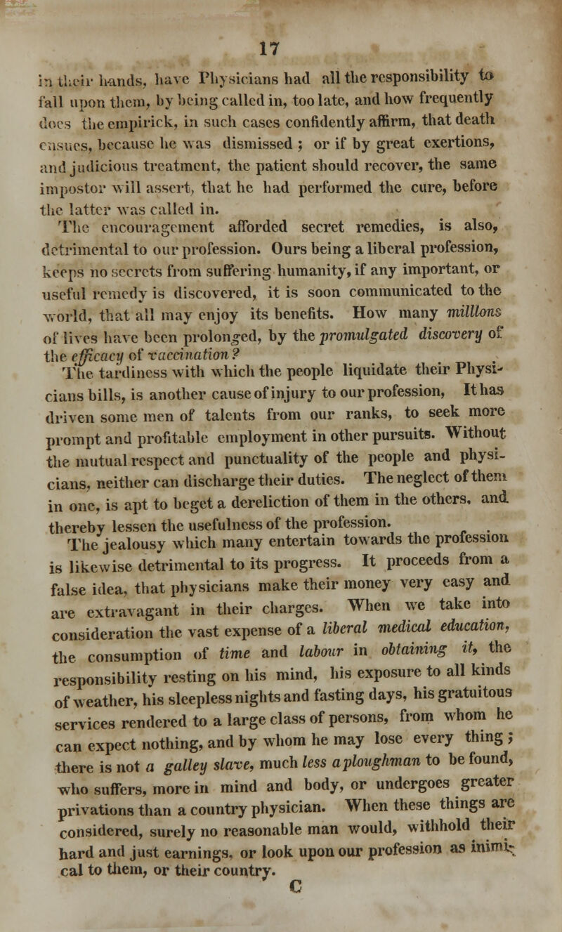 in their hands, have Physicians had all the responsibility to fall upon them, by being called in, too late, and how frequently docs the empirick, in such cases confidently affirm, that death ensues, because he was dismissed ; or if by great exertions, and judicious treatment, the patient should recover, the same impostor will assert, that he had performed the cure, before the latter was called in. The encouragement afforded secret remedies, is also, detrimental to our profession. Ours being a liberal profession, keeps no secrets from suffering humanity, if any important, or useful remedy is discovered, it is soon communicated to the world, that all may enjoy its benefits. How many millions of lives have been prolonged, by the promulgated discovery of the efficacy of vaccination? The tardiness with which the people liquidate their Physi- cians bills, is another cause of injury to our profession, It has driven some men of talents from our ranks, to seek more prompt and profitable employment in other pursuits. Without the mutual respect and punctuality of the people and physi- cians, neither can discharge their duties. The neglect of them in one, is apt to beget a dereliction of them in the others, and thereby lessen the usefulness of the profession. The jealousy which many entertain towards the profession is likewise detrimental to its progress. It proceeds from a false idea, that physicians make their money very easy and are extravagant in their charges. When we take into consideration the vast expense of a liberal medical education, the consumption of time and labour in obtaining it, the responsibility resting on his mind, his exposure to all kinds of weather, his sleepless nights and fasting days, his gratuitous services rendered to a large class of persons, from whom he can expect nothing, and by whom he may lose every thing ; there is not a galley slave, much less aploughman to be found, who suffers, more in mind and body, or undergoes greater privations than a country physician. When these things arc considered, surely no reasonable man would, withhold their hard and just earnings, or look upon our profession as mimi? cal to them, or their country. C