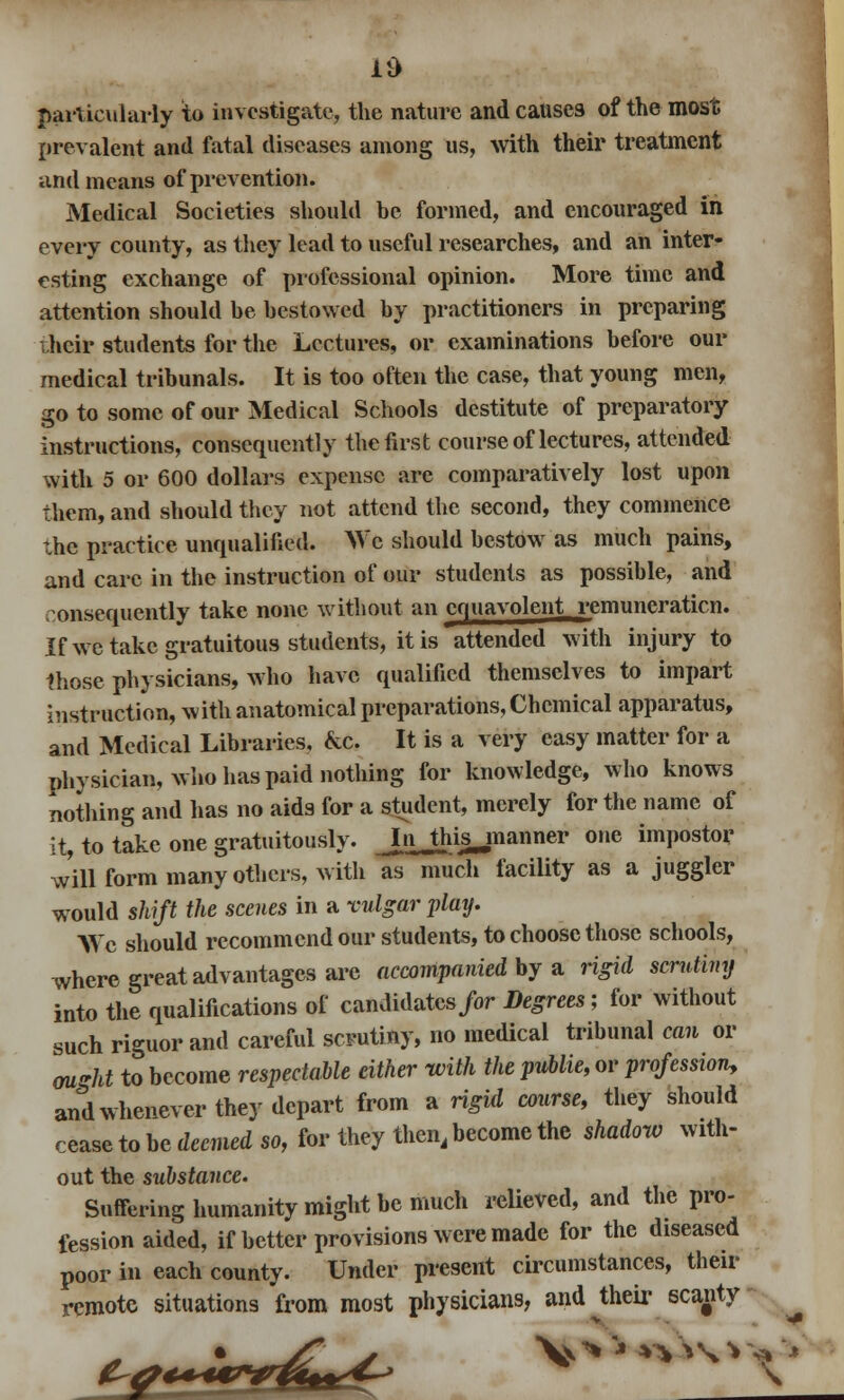 Id particularly to investigate, the nature and causes of the most prevalent and fatal diseases among us, with their treatment and means of prevention. Medical Societies should be formed, and encouraged ill every county, as they lead to useful researches, and an inter- esting exchange of professional opinion. More time and attention should be bestowed by practitioners in preparing their students for the Lectures, or examinations before our medical tribunals. It is too often the case, that young men, go to some of our Medical Schools destitute of preparatory instructions, consequently the first course of lectures, attended with 5 or 600 dollars expense are comparatively lost upon them, and should they not attend the second, they commence the practice unqualified. We should bestow as much pains, and care in the instruction of our students as possible, and consequently take none without an cnuavolent remuneraticn. If we take gratuitous students, it is attended with injury to those physicians, who have qualified themselves to impart instruction, with anatomical preparations, Chemical apparatus, and Medical Libraries, &c. It is a very easy matter for a physician, who has paid nothing for knowledge, who knows nothing and has no aids for a student, merely for the name of it, to take one gratuitously. J.nJhijjnanner one impostor will form many others, with as much facility as a juggler would shift the scenes in a vulgar play. We should recommend our students, to choose those schools, where great advantages arc accompanied by a rigid scrutiny into the qualifications of candidates for Degrees; for without such riguor and careful scrutiny, no medical tribunal can or ought to become respectable either with the puUie, or profession, and whenever they depart from a rigid course, they should cease to be toned so, for they then, become the shadow with- out the substance. Suffering humanity might be much relieved, and the pro- fession aided, if better provisions were made for the diseased poor in each county. Under present circumstances, their remote situations from most physicians, and ^their scanty