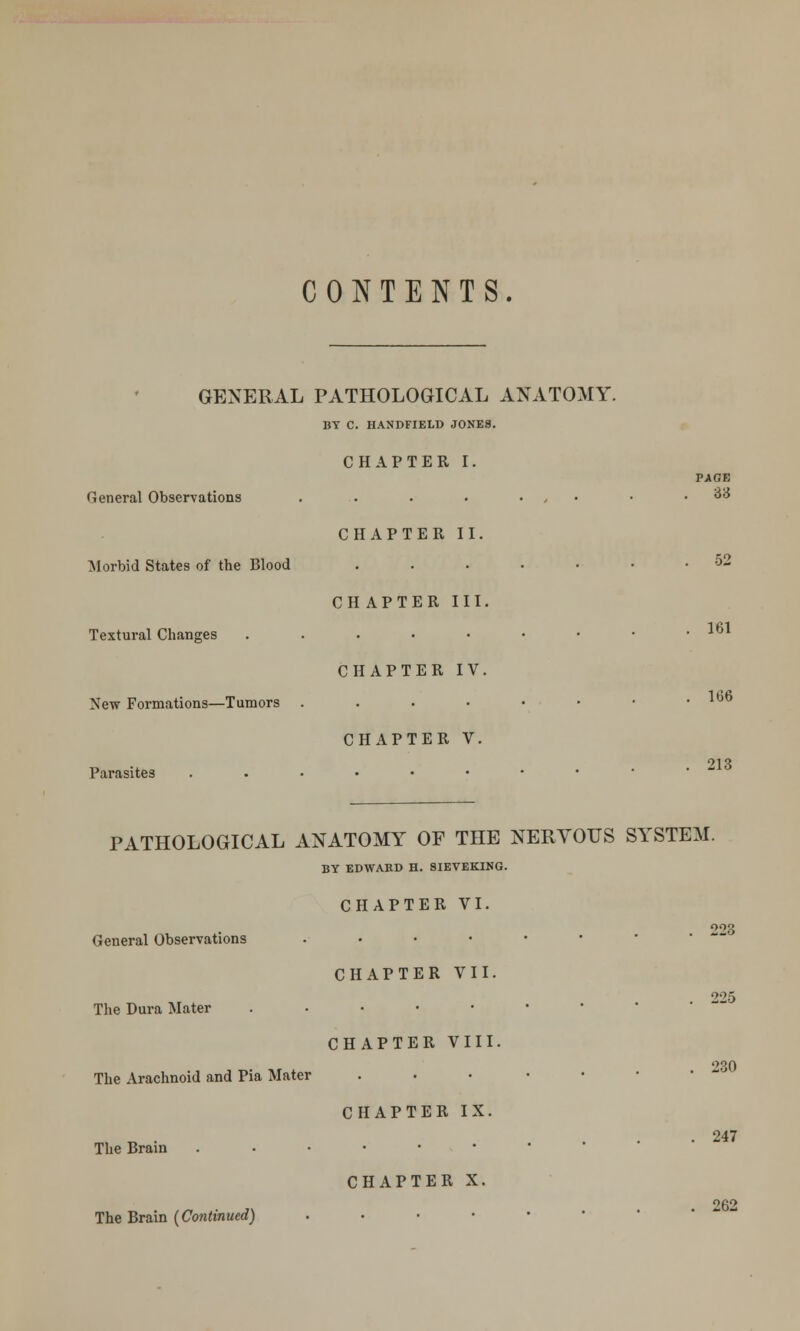 CONTENTS. GENERAL PATHOLOGICAL ANATOMY. BY C. HANDFIELD JONES. CHAPTER I. PAGE General Observations . . . . • • . Z'6 CHAPTER II. Morbid States of the Blood ....... 52 CH APTER III. Textural Changes ....•••• CHAPTER IV. New Formations—Tumors ....••• CHAPTER V. Parasites ...••••• 161 106 213 PATHOLOGICAL ANATOMY OF THE NERVOUS SYSTEM. BY EDWARD H. 8IEVEKING. CHAPTER VI. 293 General Observations ..•••• CHAPTER VII. 225 The Dura Mater ...••• CHAPTER VIII. The Arachnoid and Pia Mater . CHAPTER IX. , t, • ... 247 The Brain ...•••• The Brain (Continued) CHAPTER X. . 262