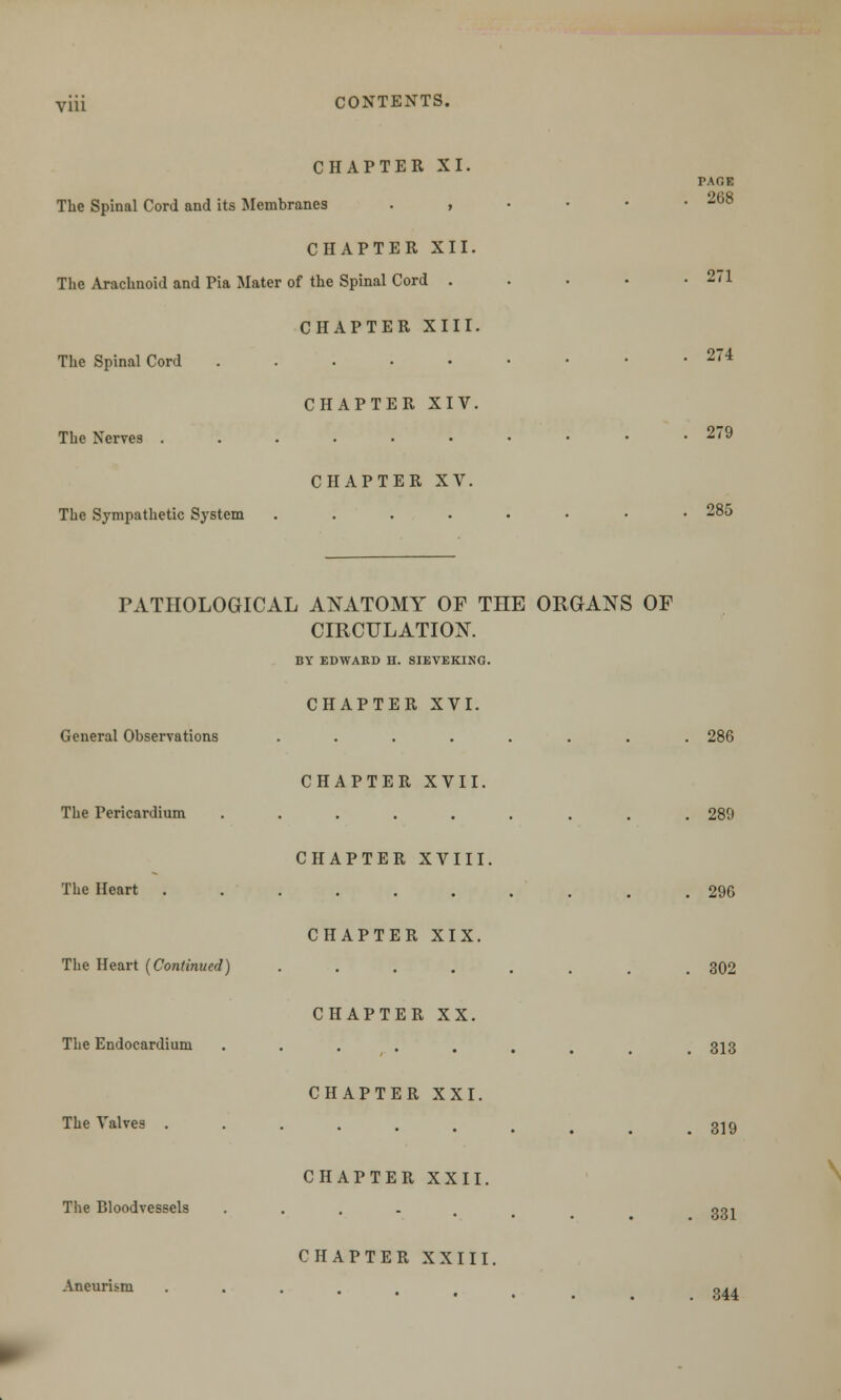 via CHAPTER XI. The Spinal Cord and its Membranes . , CHAPTER XII. The Arachnoid and Pia Mater of the Spinal Cord . CHAPTER XIII. The Spinal Cord ..... CHAPTER XIV. The Nerves ...... CHAPTER XV. The Sympathetic System .... PAGE . 268 271 274 279 285 PATHOLOGICAL ANATOMY OF THE ORGANS OF CIRCULATION. BY EDWARD H. SIEVEKING. General Observations CHAPTER XVI. 286 The Pericardium CHAPTER XVII. 289 The Heart CHAPTER XVIII. 296 The Heart (Continued) CHAPTER XIX. 302 The Endocardium CHAPTER XX. 313 The Valves CHAPTER XXI. 319 The Bloodvessels Aneurism CHAPTER XXII. CHAPTER XXIII, 331 344