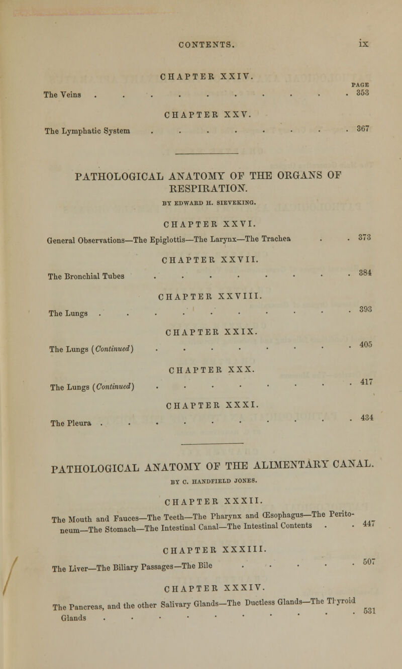 CHAPTER XXIV. PAGE The Veins .......••• 353 CHAPTER XXV. The Lymphatic System . . . • • • • .367 PATHOLOGICAL ANATOMY OP THE ORGANS OF RESPIRATION. BY EDWARD H. SIEVEKINO. CHAPTER XXVI. General Observations—The Epiglottis—The Larynx—The Trachea . . 373 CHAPTER XXVII. The Bronchial Tubes . . • • • • • .384 CHAPTER XXVIII. The Lungs ...••• CHAPTER XXIX. The Lungs [Continued) . CHAPTER XXX. The Lungs [Continued) . CHAPTER XXXI. The Pleura ..•••• 393 405 417 434 / PATHOLOGICAL ANATOMY OP THE ALIMENTARY CANAL. BY C. HANDFIELD JONES. CHAPTER XXXII. The Mouth and Fauces-The Teeth-The Pharynx and (Esophagus-The Perito- neum—The Stomach—The Intestinal Canal-The Intestinal Contents . .44, CHAPTER XXXIII. 507 The Liver—The Biliary Passages—The Bile . CHAPTER XXXIV. The Pancreas, and the other Salivary Glands-The Ductless Glands-The Thyroid . • • ool Glands ..•-••