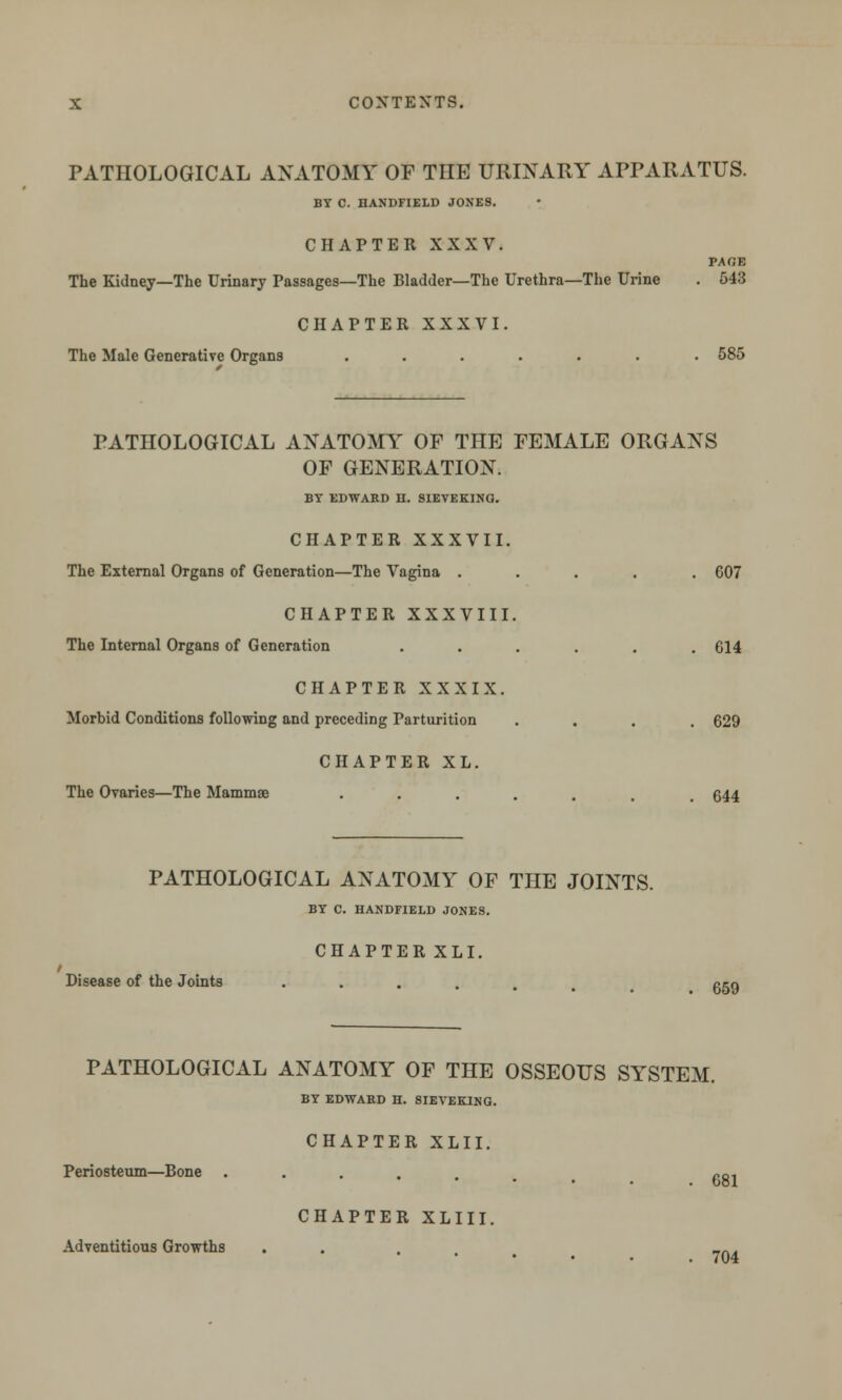 PATHOLOGICAL ANATOMY OF THE URINARY APPARATUS. BY C. HANDFIELD JONES. CHAPTER XXXV. PAGE The Kidney—The Urinary Passages—The Bladder—The Urethra—The Urine . 543 CHAPTER XXXVI. The Male Generative Organs ....... 585 PATHOLOGICAL ANATOMY OF THE FEMALE ORGANS OF GENERATION. BY EDWARD H. SIEVEKINQ. CHAPTER XXXVII. The External Organs of Generation—The Vagina ..... 607 CHAPTER XXXVIII. The Internal Organs of Generation ...... 614 CHAPTER XXXIX. Morbid Conditions following and preceding Parturition .... 629 CHAPTER XL. The Ovaries—The Mammae ••..... 644 PATHOLOGICAL ANATOMY OF THE JOINTS. BY C. HANDFIELD JONES. CHAPTER XLI. i Disease of the Joints 659 PATHOLOGICAL ANATOMY OF THE OSSEOUS SYSTEM. BY EDWARD H. 8IEVEKING. CHAPTER XLII. Periosteum—Bone .... ~0i CHAPTER XLIII. Adventitious Growths . ... 7n^