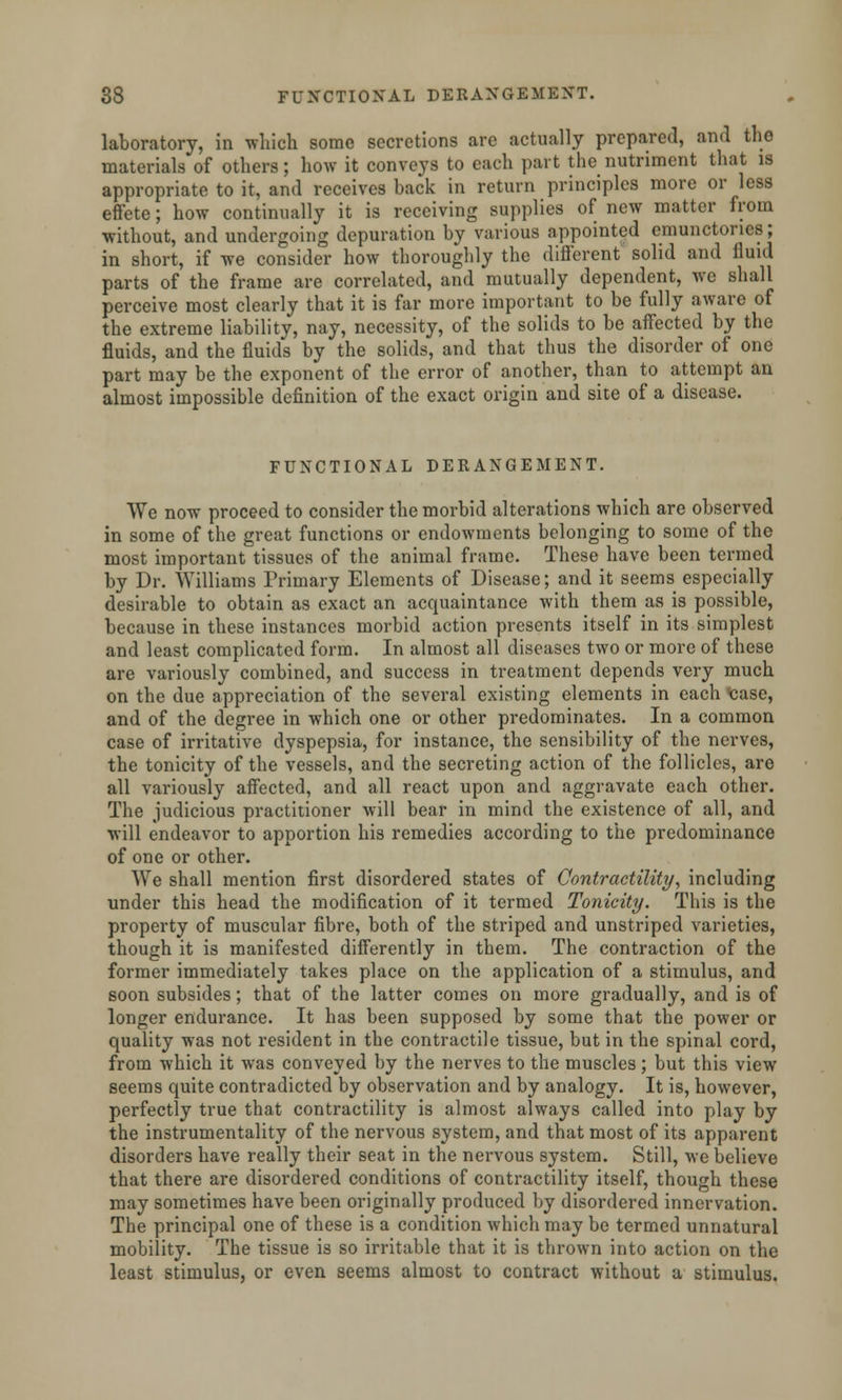 laboratory, in which some secretions are actually prepared, and the materials of others; how it conveys to each part the nutriment that is appropriate to it, and receives back in return principles more or less effete; how continually it is receiving supplies of new matter from without, and undergoing depuration by various appointed emunctoncs; in short, if we consider how thoroughly the different solid and fluid parts of the frame are correlated, and mutually dependent, we shall perceive most clearly that it is far more important to be fully aware of the extreme liability, nay, necessity, of the solids to be affected by the fluids, and the fluids by the solids, and that thus the disorder of one part may be the exponent of the error of another, than to attempt an almost impossible definition of the exact origin and site of a disease. FUNCTIONAL DERANGEMENT. We now proceed to consider the morbid alterations which are observed in some of the great functions or endowments belonging to some of the most important tissues of the animal frame. These have been termed by Dr. Williams Primary Elements of Disease; and it seems especially desirable to obtain as exact an acquaintance with them as is possible, because in these instances morbid action presents itself in its simplest and least complicated form. In almost all diseases two or more of these are variously combined, and success in treatment depends very much on the due appreciation of the several existing elements in each <case, and of the degree in which one or other predominates. In a common case of irritative dyspepsia, for instance, the sensibility of the nerves, the tonicity of the vessels, and the secreting action of the follicles, are all variously affected, and all react upon and aggravate each other. The judicious practitioner will bear in mind the existence of all, and will endeavor to apportion his remedies according to the predominance of one or other. AVe shall mention first disordered states of Contractility, including under this head the modification of it termed Tonicity. This is the property of muscular fibre, both of the striped and unstriped varieties, though it is manifested differently in them. The contraction of the former immediately takes place on the application of a stimulus, and soon subsides; that of the latter comes on more gradually, and is of longer endurance. It has been supposed by some that the power or quality was not resident in the contractile tissue, but in the spinal cord, from which it was conveyed by the nerves to the muscles; but this view seems quite contradicted by observation and by analogy. It is, however, perfectly true that contractility is almost always called into play by the instrumentality of the nervous system, and that most of its apparent disorders have really their seat in the nervous system. Still, we believe that there are disordered conditions of contractility itself, though these may sometimes have been originally produced by disordered innervation. The principal one of these is a condition which may be termed unnatural mobility. The tissue is so irritable that it is thrown into action on the least stimulus, or even seems almost to contract without a stimulus.