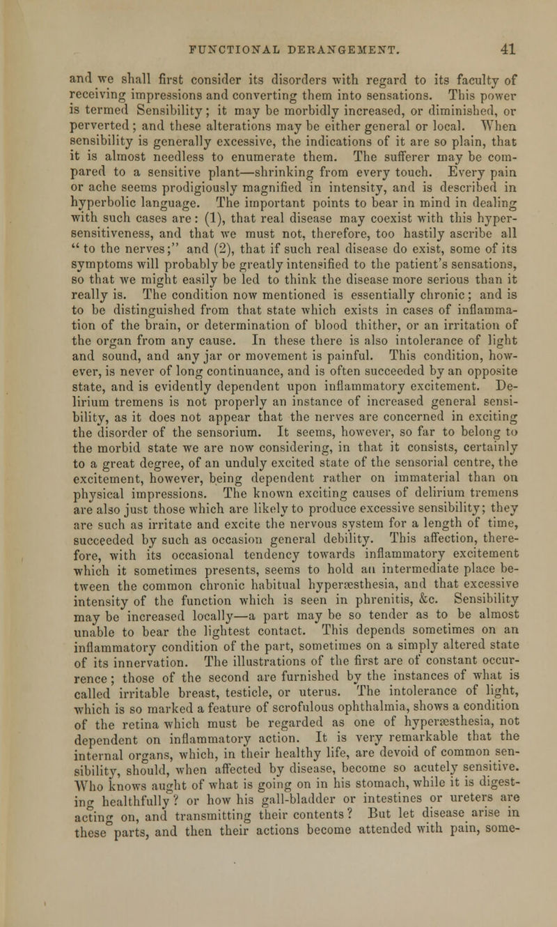 and we shall first consider its disorders with regard to its faculty of receiving impressions and converting them into sensations. This power is termed Sensibility; it may be morbidly increased, or diminished, or perverted ; and these alterations may be either general or local. When sensibility is generally excessive, the indications of it are so plain, that it is almost needless to enumerate them. The sufferer may be com- pared to a sensitive plant—shrinking from every touch. Every pain or ache seems prodigiously magnified in intensity, and is described in hyperbolic language. The important points to bear in mind in dealing with such cases are: (1), that real disease may coexist with this hyper- sensitiveness, and that we must not, therefore, too hastily ascribe all  to the nerves; and (2), that if such real disease do exist, some of its symptoms will probably be greatly intensified to the patient's sensations, so that we might easily be led to think the disease more serious than it really is. The condition now mentioned is essentially chronic ; and is to be distinguished from that state which exists in cases of inflamma- tion of the brain, or determination of blood thither, or an irritation of the organ from any cause. In these there is also intolerance of light and sound, and any jar or movement is painful. This condition, how- ever, is never of long continuance, and is often succeeded by an opposite state, and is evidently dependent upon inflammatory excitement. De- lirium tremens is not properly an instance of increased general sensi- bility, as it does not appear that the nerves are concerned in exciting the disorder of the sensorium. It seems, however, so far to belong to the morbid state we are now considering, in that it consists, certainly to a great degree, of an unduly excited state of the sensorial centre, the excitement, however, being dependent rather on immaterial than on physical impressions. The known exciting causes of delirium tremens are also just those which are likely to produce excessive sensibility; they are such as irritate and excite the nervous system for a length of time, succeeded by such as occasion general debility. This affection, there- fore, with its occasional tendency towards inflammatory excitement which it sometimes presents, seems to hold au intermediate place be- tween the common chronic habitual hyperesthesia, and that excessive intensity of the function which is seen in phrenitis, &c. Sensibility may be increased locally—a part may be so tender as to be almost unable to bear the lightest contact. This depends sometimes on an inflammatory condition of the part, sometimes on a simply altered state of its innervation. The illustrations of the first are of constant occur- rence ; those of the second are furnished by the instances of what is called irritable breast, testicle, or uterus. The intolerance of light, which is so marked a feature of scrofulous ophthalmia, shows a condition of the retina which must be regarded as one of hyperesthesia, not dependent on inflammatory action. It is very remarkable that the internal organs, which, in their healthy life, are devoid of common sen- sibility, should, when affected by disease, become so acutely sensitive. Who knows aught of what is going on in his stomach, while it is digest- in <r healthfully? or how his gall-bladder or intestines or ureters are acting on, and transmitting their contents ? But let disease arise in these°parts, and then their actions become attended with pain, some-