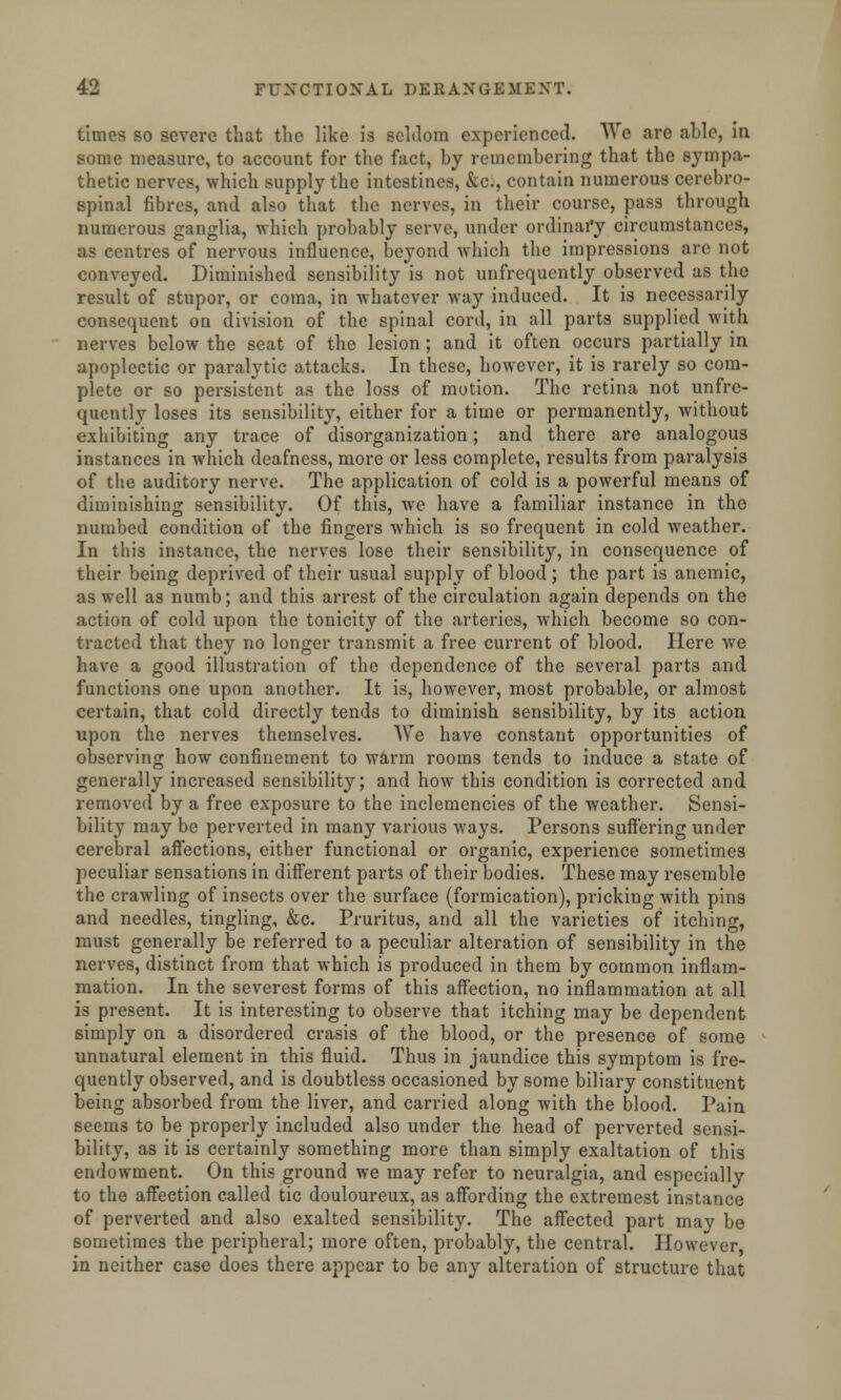 times so severe that the like is seldom experienced. We are aide, in some measure, to account for the fact, by remembering that the sympa- thetic nerves, which supply the intestines, &c, contain numerous cerebro- spinal fibres, and also that the nerves, in their course, pass through numerous ganglia, which probably serve, under ordinary circumstances, as centres of nervous influence, beyond which the impressions arc not conveyed. Diminished sensibility is not unfrequently observed as the result of stupor, or coma, in whatever way induced. It is necessarily consequent on division of the spinal cord, in all parts supplied with nerves below the seat of the lesion; and it often occurs partially in apoplectic or paralytic attacks. In these, however, it is rarely so com- plete or so persistent as the loss of motion. The retina not unfre- quently loses its sensibility, either for a time or permanently, without exhibiting any trace of disorganization; and there are analogous instances in which deafness, more or less complete, results from paralysis of the auditory nerve. The application of cold is a powerful means of diminishing sensibility. Of this, we have a familiar instance in the numbed condition of the fingers which is so frequent in cold weather. In this instance, the nerves lose their sensibility, in consequence of their being deprived of their usual supply of blood; the part is anemic, as well as numb; and this arrest of the circulation again depends on the action of cold upon the tonicity of the arteries, which become so con- tracted that they no longer transmit a free current of blood. Here we have a good illustration of the dependence of the several parts and functions one upon another. It is, however, most probable, or almost certain, that cold directly tends to diminish sensibility, by its action upon the nerves themselves. We have constant opportunities of observing how confinement to warm rooms tends to induce a state of generally increased sensibility; and how this condition is corrected and removed by a free exposure to the inclemencies of the weather. Sensi- bility may be perverted in many various ways. Persons suffering under cerebral affections, cither functional or organic, experience sometimes peculiar sensations in different parts of their bodies. These may resemble the crawling of insects over the surface (formication), pricking with pins and needles, tingling, &c. Pruritus, and all the varieties of itching, must generally be referred to a peculiar alteration of sensibility in the nerves, distinct from that which is produced in them by common inflam- mation. In the severest forms of this affection, no inflammation at all is present. It is interesting to observe that itching may be dependent simply on a disordered crasis of the blood, or the presence of some unnatural element in this fluid. Thus in jaundice this symptom is fre- quently observed, and is doubtless occasioned by some biliary constituent being absorbed from the liver, and carried along with the blood. Pain seems to be properly included also under the head of perverted sensi- bility, as it is certainly something more than simply exaltation of this endowment. On this ground we may refer to neuralgia, and especially to the affection called tic douloureux, as affording the extremest instance of perverted and also exalted sensibility. The affected part may be sometimes the peripheral; more often, probably, the central. However in neither case does there appear to be any alteration of structure that