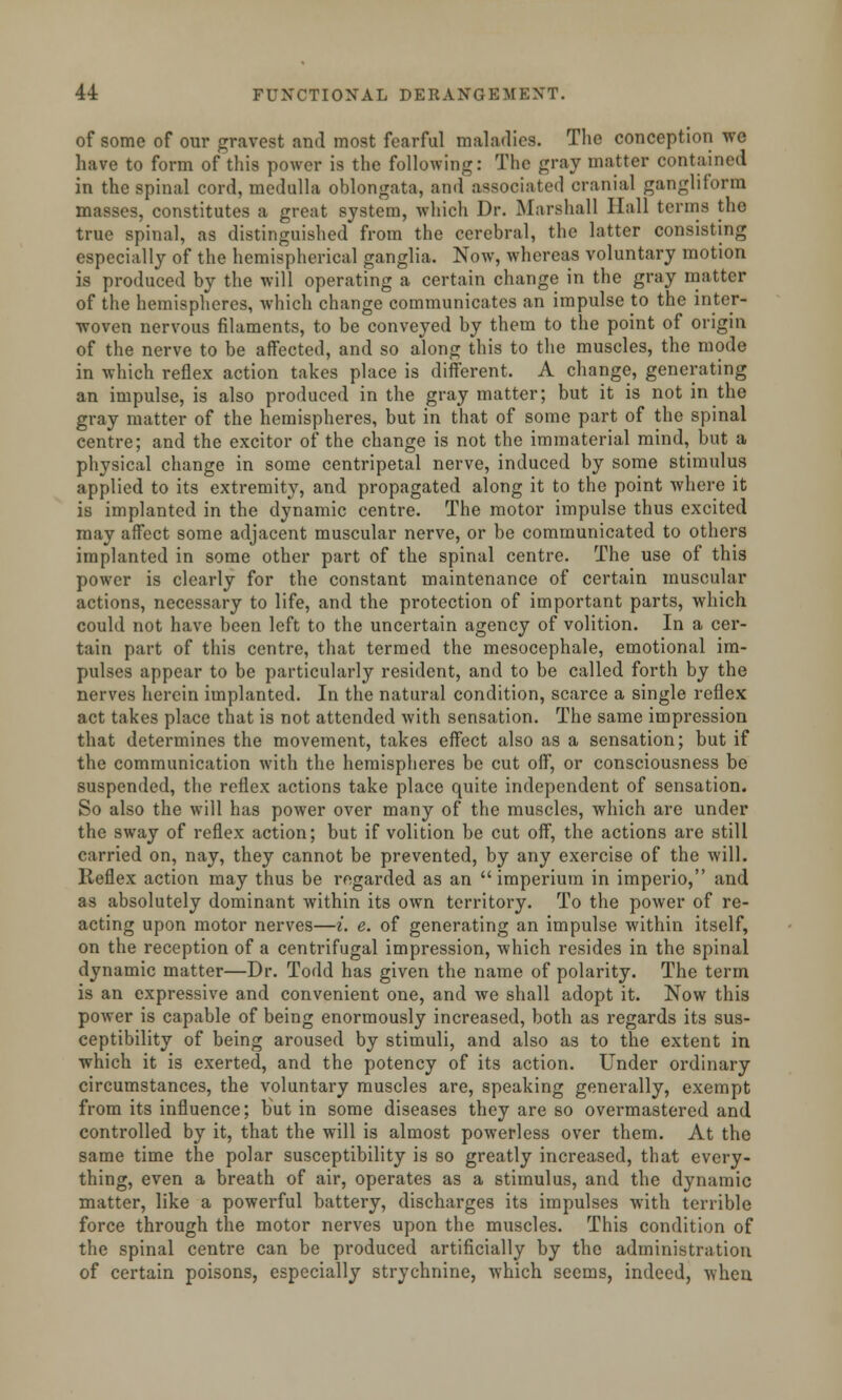 of some of our gravest and most fearful maladies. The conception we have to form of this power is the following: The gray matter oontained in the spinal cord, medulla oblongata, and associated cranial gangliform masses, constitutes a great system, which Dr. Marshall Hall terms the true spinal, as distinguished from the cerebral, the latter consisting especially of the hemispherical ganglia. Now, whereas voluntary motion is produced by the will operating a certain change in the gray matter of the hemispheres, which change communicates an impulse to the inter- woven nervous filaments, to be conveyed by them to the point of origin of the nerve to be affected, and so along this to the muscles, the mode in which reflex action takes place is different. A change, generating an impulse, is also produced in the gray matter; but it is not in the gray matter of the hemispheres, but in that of some part of the spinal centre; and the excitor of the change is not the immaterial mind, but a physical change in some centripetal nerve, induced by some stimulus applied to its extremity, and propagated along it to the point where it is implanted in the dynamic centre. The motor impulse thus excited may affect some adjacent muscular nerve, or be communicated to others implanted in some other part of the spinal centre. The use of this power is clearly for the constant maintenance of certain muscular actions, necessary to life, and the protection of important parts, which could not have been left to the uncertain agency of volition. In a cer- tain part of this centre, that termed the mesocephale, emotional im- pulses appear to be particularly resident, and to be called forth by the nerves herein implanted. In the natural condition, scarce a single reflex act takes place that is not attended with sensation. The same impression that determines the movement, takes effect also as a sensation; but if the communication with the hemispheres be cut off, or consciousness be suspended, the reflex actions take place quite independent of sensation. So also the will has power over many of the muscles, which are under the sway of reflex action; but if volition be cut off, the actions are still carried on, nay, they cannot be prevented, by any exercise of the will. Reflex action may thus be regarded as an  imperium in imperio, and as absolutely dominant within its own territory. To the power of re- acting upon motor nerves—i. e. of generating an impulse within itself, on the reception of a centrifugal impression, which resides in the spinal dynamic matter—Dr. Todd has given the name of polarity. The term is an expressive and convenient one, and we shall adopt it. Now this power is capable of being enormously increased, both as regards its sus- ceptibility of being aroused by stimuli, and also as to the extent in which it is exerted, and the potency of its action. Under ordinary circumstances, the voluntary muscles are, speaking generally, exempt from its influence; Hut in some diseases they are so overmastered and controlled by it, that the will is almost powerless over them. At the same time the polar susceptibility is so greatly increased, that every- thing, even a breath of air, operates as a stimulus, and the dynamic matter, like a powerful battery, discharges its impulses with terrible force through the motor nerves upon the muscles. This condition of the spinal centre can be produced artificially by the administration of certain poisons, especially strychnine, which seems, indeed, when