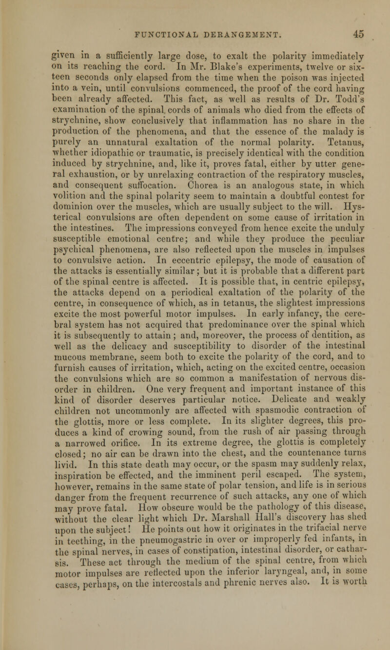 given in a sufficiently large dose, to exalt the polarity immediately on its reaching the cord. In Mr. Blake's experiments, twelve or six- teen seconds only elapsed from the time when the poison was injected into a vein, until convulsions commenced, the proof of the cord having been already affected. This fact, as well as results of Dr. Todd's examination of the spinal, cords of animals who died from the effects of strychnine, show conclusively that inflammation has no share in the production of the phenomena, and that the essence of the malady is purely an unnatural exaltation of the normal polarity. Tetanus, whether idiopathic or traumatic, is precisely identical with the condition induced by strychnine, and, like it, proves fatal, either by utter gene- ral exhaustion, or by unrelaxing contraction of the respiratory muscles, and consequent suffocation. Chorea is an analogous state, in which volition and the spinal polarity seem to maintain a doubtful contest for dominion over the muscles, which are usually subject to the will. Hys- terical convulsions are often dependent on some cause of irritation in the intestines. The impressions conveyed from hence excite the unduly susceptible emotional centre; and while they produce the peculiar psychical phenomena, are also reflected upon the muscles in impulses to convulsive action. In eccentric epilepsy, the mode of causation of the attacks is essentially similar; but it is probable that a different part of the spinal centre is affected. It is possible that, in centric epilepsy, the attacks depend on a periodical exaltation of the polarity of the centre, in consequence of which, as in tetanus, the slightest impressions excite the most powerful motor impulses. In early infancy, the cere- bral system has not acquired that predominance over the spinal which it is subsequently to attain; and, moreover, the process of dentition, as well as the delicacy and susceptibility to disorder of the intestinal mucous membrane, seem both to excite the polarity of the cord, and to furnish causes of irritation, which, acting on the excited centre, occasion the convulsions which are so common a manifestation of nervous dis- order in children. One very frequent and important instance of this kind of disorder deserves particular notice. Delicate and weakly children not uncommonly are affected with spasmodic contraction of the glottis, more or less complete. In its slighter degrees, this pro- duces a kind of crowing sound, from the rush of air passing through a narrowed orifice. In its extreme degree, the glottis is completely closed; no air can be drawn into the chest, and the countenance turns livid. In this state death may occur, or the spasm may suddenly relax, inspiration be effected, and the imminent peril escaped. The system, however, remains in the same state of polar tension, and life is in serious danger from the frequent recurrence of such attacks, any one of which may prove fatal. How obscure would be the pathology of this disease, without the clear light which Dr. Marshall Hall's discovery has shed upon the subject! He points out how it originates in the trifacial nerve in teething, in the pneumogastric in over or improperly fed infants, in the spinal nerves, in cases of constipation, intestinal disorder, or cathar- sis. These act through the medium of the spinal centre, from which motor impulses are reflected upon the inferior laryngeal, and, in some cases, perhaps, on the intercostals and phrenic nerves also. It is worth