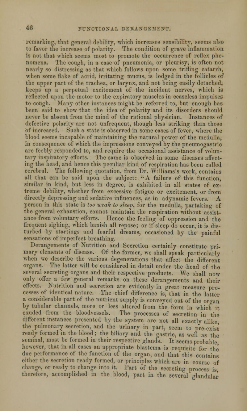 remarking, that general debility, which increases sensibility, seems also to favor the increase of polarity. The condition of grave inflammation is not that which seems most to promote the occurrence of reflex phe- nomena. The cough, in a case of pneumonia, or pleurisy, is often not nearly so distressing as that which follows upon some trifling catarrh, when some flake of acrid, irritating mucus, is lodged in the follicles of the upper part of the trachea, or larynx, and not being easily detached, keeps up a perpetual excitement of the incident nerves, which is reflected upon the motor to the expiratory muscles in ceaseless impulses to cough. Many other instances might be referred to, but enougli has been said to show that the idea of polarity and its disorders should never be absent from the mind of the rational physician. Instances of defective polarity are not unfrequent, though less striking than those of increased. Such a state is observed in some cases of fever, where the blood seems incapable of maintaining the natural power of the medulla, in consequence of which the impressions conveyed by the pneumogastric are feebly responded to, and require the occasional assistance of volun- tary inspiratory efforts. The same is observed in some diseases affect- ing the head, and hence this peculiar kind of respiration has been called cerebral. The following quotation, from Dr. Williams's work, contains all that can be said upon the subject: A failure of this function, similar in kind, but less in degree, is exhibited in all states of ex- treme debility, whether from excessive fatigue or excitement, or from directly depressing and sedative influences, as in adynamic fevers. A person in this state is too iveak to sleep, for the medulla, partaking of the general exhaustion, cannot maintain the respiration without assist- ance from voluntary efforts. Hence the feeling of oppression and the frequent sighing, which banish all repose; or if sleep do occur, it is dis- turbed by startings and fearful dreams, occasioned by the painful sensations of imperfect breathing. Derangements of Nutrition and Secretion certainly constitute pri- mary elements of disease. Of the former, we shall speak particularly when we describe the various degenerations that affect the different organs. The latter will be considered in detail under the head of the several secreting organs and their respective products. We shall now only offer a few general remarks on these derangements and their effects. Nutrition and secretion are evidently in great measure pro- cesses of identical nature. The chief difference is, that in the latter a considerable part of the nutrient supply is conveyed out of the organ by tubular channels, more or less altered from the form in which it exuded from the bloodvessels. The processes of secretion in the different instances presented by the system are not all exactly alike the pulmonary secretion, and the urinary in part, seem to pre-exist ready formed in the blood; the biliary and the gastric, as well as the seminal, must be formed in their respective glands. It seems probable however, that in all cases an appropriate blastema is requisite for the due performance of the function of the organ, and that this contains either the secretion ready formed, or principles which are in course of change, or ready to change into it. Part of the secreting process is therefore, accomplished in the blood, part in the several glandular