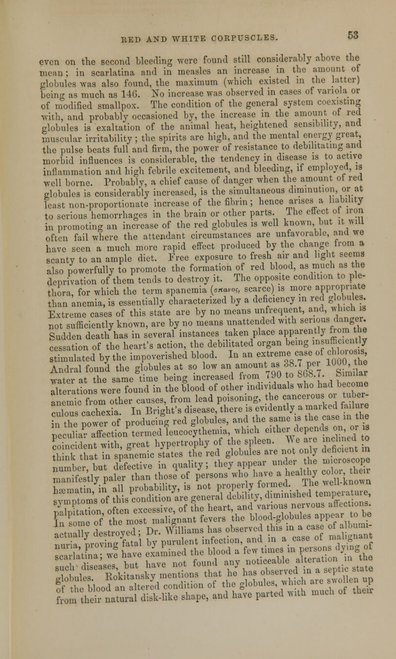 even on the second bleeding were found still considerably above the mean; in scarlatina and in measles an increase in the amount of globules was also found, the maximum (which existed in the latter) being as much as 14G. No increase was observed in cases of variola or of modified smallpox. The condition of the general system coexisting with, and probably occasioned by, the increase in the amount ot red globules is exaltation of the animal heat, heightened sensibility, and muscular irritability; the spirits are high, and the mental energy great, the pulse beats full and firm, the power of resistance to debilitating and morbid influences is considerable, the tendency in disease is to active inflammation and high febrile excitement, and bleeding, if employed, is well borne. Probably, a chief cause of danger when the amount ot red globules is considerably increased, is the simultaneous diminution, or at least non-proportionate increase of the fibrin; hence arises a liability to serious hemorrhages in the brain or other parts. The effect ot iron in promoting an increase of the red globules is well known, but it will often fail where the attendant circumstances are unfavorable, and we have seen a much more rapid effect produced by the change from a scanty to an ample diet. Free exposure to fresh air and light seems also powerfully to promote the formation of red blood, as much as the deprivation of them tends to destroy it. The opposite condition to ple- thora, for which the term spanemia {o**»oh scarce) is more appropriate than anemia, is essentially characterized by a deficiency in red globules. Extreme cases of this state are by no means unfrequent, and, which is not sufficiently known, are by no means unattended with serious danger Sudden death has in several instances taken place apparently from the cessation of the heart's action, the debilitated organ being insufficiently Sated by the impoverished blood. In an extreme case of chlorojjj Andral found the globules at so low an amount as 38.7 per 1000 the water at the same time being increased from 790 to 808.7. bimdar alterations were found in the blood of other individuals who had become anemic from other causes, from lead poisoning, the cancerous or tuber- culoTs cachexia. In Bright's disease, there is evidently a marked failure in the power of producing red globules, and the same is the case in the ecKffection'termed Lcocythemia which e^her depends on or coincident with, great hypertrophy of the spleen. We are inclined o think that in spanemic states the red globules are not only deficientin number but defective in quality; they appear under the ^roscope man Sly paler than those* of persons who have a healthy * l\ n\ ™ have examined the blood a few times in persons dying of wmmmm