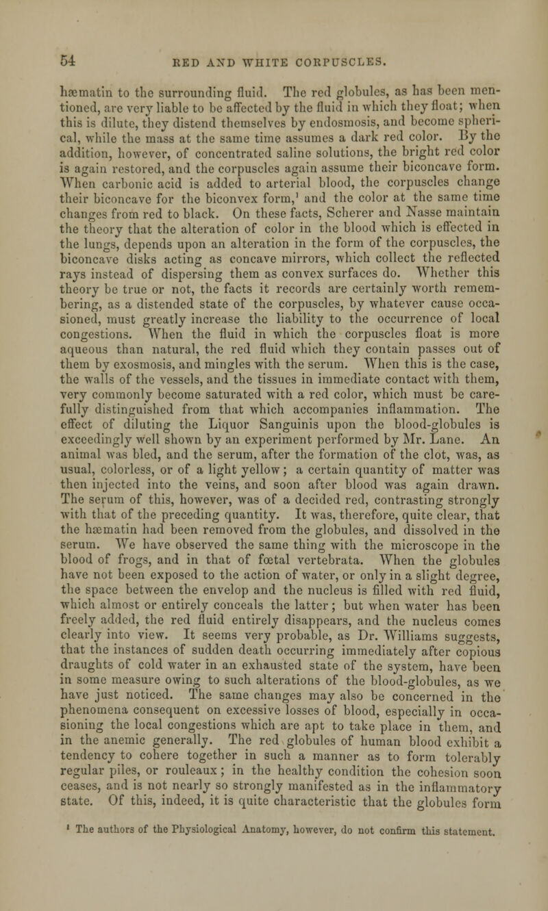 haematin to the surrounding fluid. The red globules, as has been men- tioned, are very liable to be affected by the fluid in which they float; when this is dilute, they distend themselves by endosmosis, and become spheri- cal, while the mass at the same time assumes a dark red color. By the addition, however, of concentrated saline solutions, the bright red color is again restored, and the corpuscles again assume their biconcave form. When carbonic acid is added to arterial blood, the corpuscles change their biconcave for the biconvex form,1 and the color at the same time changes from red to black. On these facts, Scherer and Nasse maintain the theory that the alteration of color in the blood which is effected in the lungs, depends upon an alteration in the form of the corpuscles, the biconcave disks acting as concave mirrors, which collect the reflected rays instead of dispersing them as convex surfaces do. Whether this theory be true or not, the facts it records are certainly worth remem- bering, as a distended state of the corpuscles, by whatever cause occa- sioned, must greatly increase the liability to the occurrence of local congestions. When the fluid in which the corpuscles float is more aqueous than natural, the red fluid which they contain passes out of them by exosmosis, and mingles with the serum. When this is the case, the walls of the vessels, and the tissues in immediate contact with them, very commonly become saturated with a red color, which must be care- fully distinguished from that which accompanies inflammation. The effect of diluting the Liquor Sanguinis upon the blood-globules is exceedingly well shown by an experiment performed by Mr. Lane. An animal was bled, and the serum, after the formation of the clot, was, as usual, colorless, or of a light yellow; a certain quantity of matter was then injected into the veins, and soon after blood was again drawn. The serum of this, however, was of a decided red, contrasting strongly with that of the preceding quantity. It was, therefore, quite clear, that the hcematin had been removed from the globules, and dissolved in the serum. We have observed the same thing with the microscope in the blood of frogs, and in that of foetal vertebrata. When the globules have not been exposed to the action of water, or only in a slight degree, the space between the envelop and the nucleus is filled with red fluid, which almost or entirely conceals the latter; but when water has been freely added, the red fluid entirely disappears, and the nucleus comes clearly into view. It seems very probable, as Dr. Williams suggests, that the instances of sudden death occurring immediately after copious draughts of cold water in an exhausted state of the system, have been in some measure owing to such alterations of the blood-globules, as we have just noticed. The same changes may also be concerned in the phenomena consequent on excessive losses of blood, especially in occa- sioning the local congestions which are apt to take place in them, and in the anemic generally. The red globules of human blood exhibit a tendency to cohere together in such a manner as to form tolerably regular piles, or rouleaux; in the healthy condition the cohesion soon ceases, and is not nearly so strongly manifested as in the inflammatory state. Of this, indeed, it is quite characteristic that the globules form 1 The authors of the Physiological Anatomy, however, do not confirm this statement.