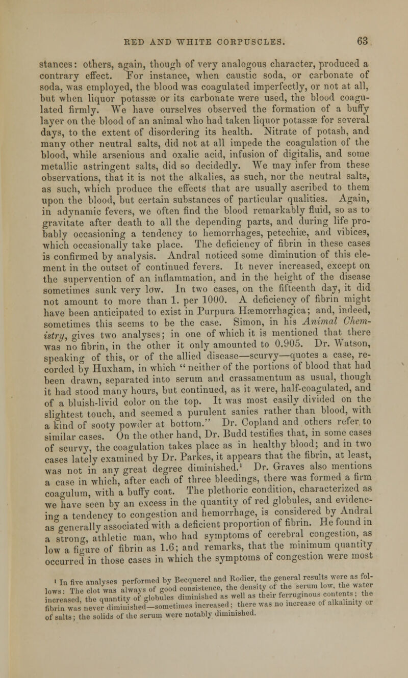 stances: others, again, though of very analogous character, produced a contrary effect. For instance, when caustic soda, or carbonate of soda, was employed, the blood was coagulated imperfectly, or not at all, but when liquor potassse or its carbonate were used, the blood coagu- lated firmly. We have ourselves observed the formation of a buffy layer on the blood of an animal who had taken liquor potassae for several days, to the extent of disordering its health. Nitrate of potash, and many other neutral salts, did not at all impede the coagulation of the blood, while arsenious and oxalic acid, infusion of digitalis, and some metallic astringent salts, did so decidedly. We may infer from these observations, that it is not the alkalies, as such, nor the neutral salts, as such, which produce the effects that are usually ascribed to them upon the blood, but certain substances of particular qualities. Again, in adynamic fevers, we often find the blood remarkably fluid, so as to gravitate after death to all the depending parts, and during life pro- bably occasioning a tendency to hemorrhages, petechia, and vibices, which occasionally take place. The deficiency of fibrin in these cases is confirmed by analysis. Andral noticed some diminution of this ele- ment in the outset of continued fevers. It never increased, except on the supervention of an inflammation, and in the height of the disease sometimes sunk very low. In two cases, on the fifteenth day, it did not amount to more than 1. per 1000. A deficiency of fibrin might have been anticipated to exist in Purpura Hemorrhagica; and, indeed, sometimes this seems to be the case. Simon, in his Animal Chem- istry, gives two analyses; in one of which it is mentioned that there was no fibrin, in the other it only amounted to 0.905. Dr. Watson, speaking of this, or of the allied disease—scurvy—quotes a case, re- corded by Huxham, in which  neither of the portions of blood that had been drawn, separated into serum and crassamentum as usual, though it had stood many hours, but continued, as it were, half-coagulated, and of a bluish-livid color on the top. It was most easily divided on the slightest touch, and seemed a purulent sanies rather than blood, with a kind of sooty powder at bottom. Dr. Copland and others refer to similar cases. On the other hand, Dr. Budd testifies that, in some cases of scurvy, the coagulation takes place as in healthy blood; and in two cases lately examined by Dr. Parkes, it appears that the fibrin, at least, was not in any great degree diminished.1 Dr. Graves also mentions a case in which, after each of three bleedings, there was formed a firm coa<rulum, with a buffy coat. The plethoric condition, characterized as we have seen by an excess in the quantity of red globules, and evidenc- ing a tendency to congestion and hemorrhage, is considered by Andral as generally associated with a deficient proportion of fibrin. He found in a strong, athletic man, who had symptoms of cerebral congestion, as low a figure of fibrin as 1.6; and remarks, that the minimum quantity occurred in those cases in which the symptoms of congestion were most i Tn fivo analyses performed by Becquerel and Rodier, the general results were as fol- lows ^'e dot was aTways of good consistence, the density of the serum low the water nTA'ase Itq« ntky of globules diminished as well as their ferruginous contents; the SST52 nevernnnnishe.r-so.n.ti.nes increased ; there was no increase of alkalnnty or of salts; the solids of the serum were notably diminished.