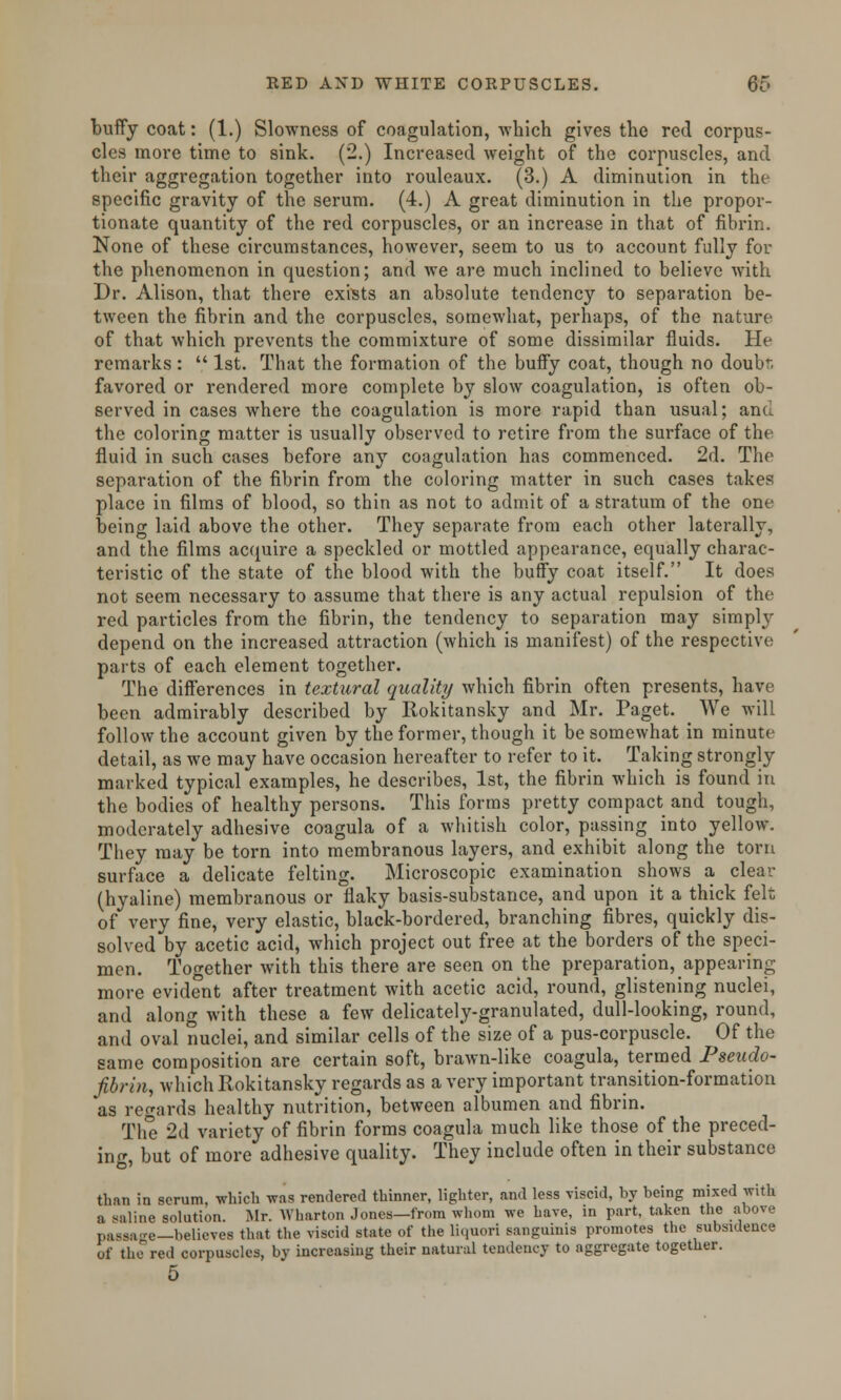 buffy coat: (1.) Slowness of coagulation, -which gives the red corpus- cles more time to sink. (2.) Increased weight of the corpuscles, and their aggregation together into rouleaux. (3.) A diminution in the specific gravity of the serum. (4.) A great diminution in the propor- tionate quantity of the red corpuscles, or an increase in that of fibrin. None of these circumstances, however, seem to us to account fully for the phenomenon in question; and we are much inclined to believe with Dr. Alison, that there exists an absolute tendency to separation be- tween the fibrin and the corpuscles, somewhat, perhaps, of the nature of that which prevents the commixture of some dissimilar fluids. He remarks:  1st. That the formation of the buffy coat, though no doub-. favored or rendered more complete by slow coagulation, is often ob- served in cases where the coagulation is more rapid than usual; and the coloring matter is usually observed to retire from the surface of the fluid in such cases before any coagulation has commenced. 2d. The separation of the fibrin from the coloring matter in such cases takes place in films of blood, so thin as not to admit of a stratum of the one being laid above the other. They separate from each other laterally, and the films acquire a speckled or mottled appearance, equally charac- teristic of the state of the blood with the buffy coat itself. It does not seem necessary to assume that there is any actual repulsion of the red particles from the fibrin, the tendency to separation may simply depend on the increased attraction (which is manifest) of the respective; parts of each element together. The differences in textured quality which fibrin often presents, have been admirably described by Rokitansky and Mr. Paget. _ We will follow the account given by the former, though it be somewhat in minute detail, as we may have occasion hereafter to refer to it. Taking strongly marked typical examples, he describes, 1st, the fibrin which is found in the bodies of healthy persons. This forms pretty compact and tough, moderately adhesive coagula of a whitish color, passing into yellow. They may be torn into membranous layers, and exhibit along the torn surface a delicate felting. Microscopic examination shows a clear (hyaline) membranous or flaky basis-substance, and upon it a thick felt of very fine, very elastic, black-bordered, branching fibres, quickly dis- solved by acetic acid, which project out free at the borders of the speci- men. Together with this there are seen on the preparation, appearing more evident after treatment with acetic acid, round, glistening nuclei, and along with these a few delicately-granulated, dull-looking, round, and oval nuclei, and similar cells of the size of a pus-corpuscle. Of the same composition are certain soft, brawn-like coagula, termed Pseudo- fibrin, which Rokitansky regards as a very important transition-formation as regards healthy nutrition, between albumen and fibrin. The 2d variety of fibrin forms coagula much like those of the preced- ing, but of more adhesive quality. They include often in their substance than in scrum, which was rendered thinner, lighter, and less viscid, by being mixed with a saline solution. Mr. Wharton Jones—from whom we Lave, in part, taken the above passage—believes that the viscid state of the liquori sanguinis promotes the subsidence of the red corpuscles, by increasing their natural tendency to aggregate together. 5