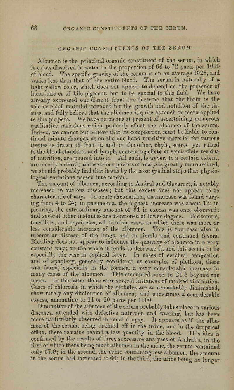 ORGANIC CONSTITUENTS OF THE SERUM. Albumen is the principal organic constituent of the serum, in which it exists dissolved in water in the proportion of 63 to 72 parts per 1000 of blood. The specific gravity of the serum is on an average 1028, and varies less than that of the entire blood. The serum is naturally of a light yellow color, which does not appear to depend on the presence of hsematine or of bile pigment, but to be special to this fluid. We have already expressed our dissent from the doctrine that the fibrin is the sole or chief material intended for the growth and nutrition of the tis- sues, and fully believe that the albumen is quite as much or more applied to this purpose. We have no means at present of ascertaining numerous qualitative variations which probably affect the albumen of the serum. Indeed, we cannot but believe that its composition must be liable to con- tinual minute changes, as on the one hand nutritive material for various tissues is drawn off from it, and on the other, chyle, scarce yet raised to the blood-standard, and lymph, containing effete or semi-effete residua of nutrition, are poured into it. All such, however, to a certain extent, are clearly natural; and were our powers of analysis greatly more refined, vre should probably find that it was by the most gradual steps that physio- logical variations passed into morbid. The amount of albumen, according to Andral and Gavarret, is notably increased in various diseases; but this excess does not appear to be characteristic of any. In acute rheumatism, an increase was found vary- ing from 4 to 24; in pneumonia, the highest increase was about 12; in pleurisy, the extraordinary amount of 34 in excess was once observed; and several other instances are mentioned of lower degree. Peritonitis, tonsillitis, and erysipelas, all furnish cases in which there was more or less considerable increase of the albumen. This is the case also in tubercular disease of the lungs, and in simple and continued fevers. Bleeding does not appear to influence the quantity of albumen in a very constant way; on the whole it tends to decrease it, and this seems to be especially the case in typhoid fever. In cases of cerebral congestion and of apoplexy, generally considered as examples of plethora, there was found, especially in the former, a very considerable increase in many cases of the albumen. This amounted once to 24.8 beyond the mean. In the latter there were several instances of marked diminution. Cases of chlorosis, in which the globules are so remarkably diminished, show rarely any diminution of albumen; and sometimes a considerable excess, amounting to 14 or 20 parts per 1000. Diminution of the albumen of the serum probably takes place in various diseases, attended with defective nutrition and wasting, but has been more particularly observed in renal dropsy. It appears as if the albu- men of the serum, being drained off in the urine, and in the dropsical efflux, there remains behind a less quantity in the blood. This idea is confirmed by the results of three successive analyses of Andral's, in the first of which there being much albumen in the urine, the serum contained only 57.9; in the second, the urine containing less albumen, the amount in the serum had increased to 66; in the third, the urine being no longer