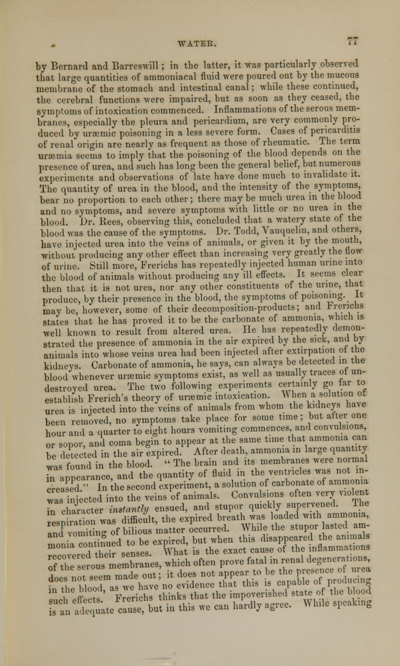 by Bernard and Barreswill; in the latter, it was particularly observed that large quantities of ammoniacal fluid were poured out by the mucous membrane of the stomach and intestinal canal; while these continued, the cerebral functions were impaired, but as soon as they ceased, the symptoms of intoxication commenced. Inflammations of the serous mem- branes, especially the pleura and pericardium, are very commonly pro- duced by ursemic poisoning in a less severe form. Cases of pericarditis of renal origin are nearly as frequent as those of rheumatic. The term uraemia seems to imply that the poisoning of the blood depends on the presence of urea, and such has long been the general belief, but numerous experiments and observations of late have done much to invalidate it. The quantity of urea in the blood, and the intensity of the symptoms, bear no proportion to each other; there may be much urea in the blood and no symptoms, and severe symptoms with little or no urea in the blood. Dr. Rees, observing this, concluded that a watery state of the blood was the cause of the symptoms. Dr. Todd, Vauquelin, and others, have injected urea into the veins of animals, or given it by the mouth, without producing any other effect than increasing very greatly the flow of urine. Still more, Frerichs has repeatedly injected human urine into the blood of animals without producing any ill effects. It seems clear then that it is not urea, nor any other constituents of the urine, that produce, by their presence in the blood, the symptoms of poisoning. It may be, however, some of their decomposition-products; and Frerichs states that he has proved it to be the carbonate of ammonia, which is well known to result from altered urea. He has repeatedly demon- strated the presence of ammonia in the air expired by the sick, and by animals into whose veins urea had been injected after extirpation ot the kidneys. Carbonate of ammonia, he says, can always be detected in the blood whenever ursemic symptoms exist, as well as usually traces ot un- destroyed urea. The two following experiments certainly go tar to establish French's theory of ursemic intoxication. ^ hen a solution ot urea is injected into the veins of animals from whom the kidneys have been removed, no symptoms take place for some time; but after one hour and a quarter to eight hours vomiting commences and convulsions, or sopor, and coma begin to appear at the same time that ammonia can be detec ed in the air expired. After death, ammonia in large quantity was found in the blood. « The brain and its membranes were normal r abearance and the quantity of fluid in the ventricles was not m- SeaseT In Ihe second experiment, a solution of carbonate of ammonia was inj cted into the veins of animals. Convulsions often very violent r character instantly ensued, and stupor quickly supervened. The resniradon vas difficult, the expired breath was loaded with ammonia, KS bilious matter occurred. While the stupor lasted am- ^ntinnpd to be expired, but when this disappeared the animals