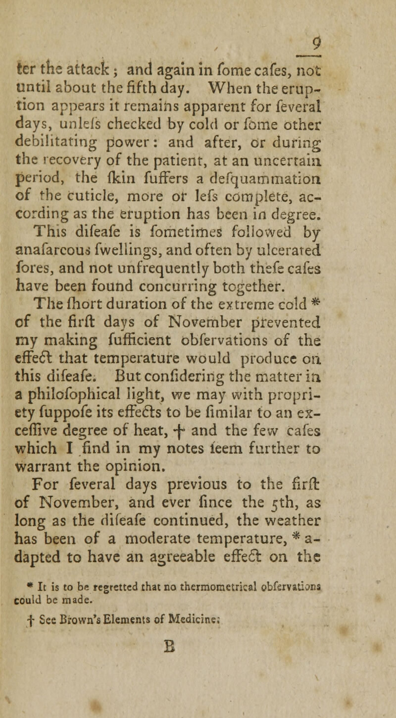 _9 ter the attack; and again in fome cafes, not until about the fifth day. When the erup- tion appears it remains apparent for feveral days, unleis checked by cold or fome other debilitating power: and after, or during the recovery of the patient, at an uncertain period, the (kin fufFers a defquammation of rhe cuticle, more or lefs complete, ac- cording as the eruption has been in degree. This difeafe is fometimes followed by anafarcous fweliings, and often by ulcerated fores, and not unfrequently both thefe cafes have been found concurring together. The fhort duration of the extreme cold * of the firft days of November prevented my making fufficient obfervations of the effect that temperature would produce on this difeafe. But confidering the matter in a philofophical light, we may with propri- ety fuppofe its effects to be fimilar to an ex- ceffive degree of heat, -J- and the few cafes which I find in my notes ieem further to warrant the opinion. For feveral days previous to the firft of November, and ever fince the 5th, as long as the difeafe continued, the weather has been of a moderate temperature, * a- dapted to have an agreeable effect on the * It is to bft regretted that no thermometrkal obfervatiana could be made. f See Brown's Elements of Medicine; B