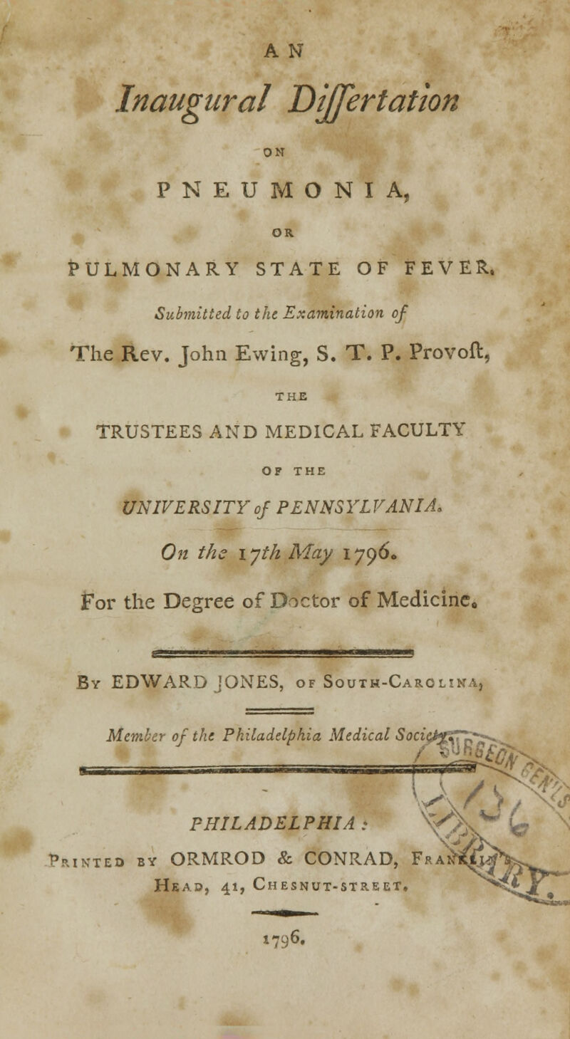 A N Inaugural Dijfertation ON PNEUMONIA, OR Pulmonary state of fever. Submitted to the Examination of The Rev. John Ewing, S. T. P. Provoft, THE TRUSTEES AND MEDICAL FACULTY OF THE UNIVERSITY of PENNSYLVANIA. On the lyth May 1796. For the Degree of Doctor of Medicine. By EDWARD JONES, of South-Carolina, Member of the Philadelphia Medical SocieftZTZr^ \A/ PHILADELPHIA Printed by ORMROD & CONRAD, Fra Head, 41, Chesnut-street, 1796.