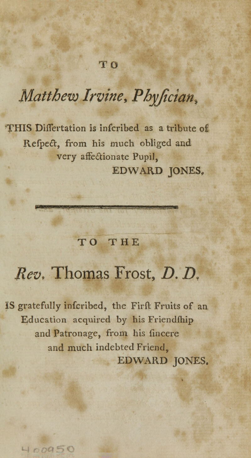 TO Matthew Irvine, Phyjician^ THIS Diflertation is infcribed as a tribute of Refpeft, from his much obliged and very affectionate Pupil, EDWARD JONES, TO THE Rev, Thomas Frost, D. ZX IS gratefully infcribed, the Firft Fruits of an Education acquired by his Friendfhip and Patronage, from his fincere and much indebted Friend, EDWARD JONES.