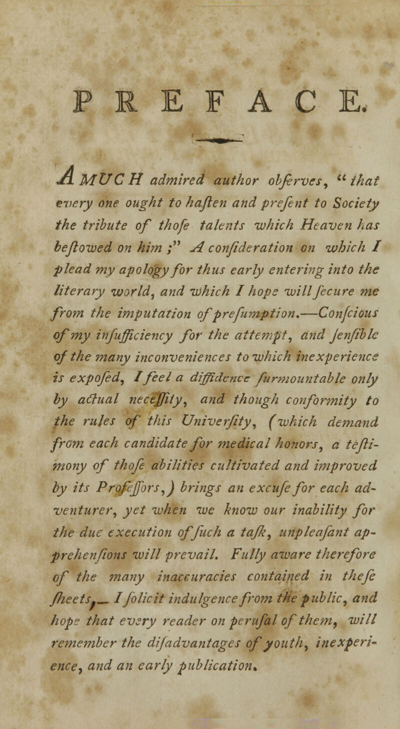 FACE. Ji. MUC H admired author obferves, lt that every one ought to haflen and prefent to Society the tribute of thofe talents which Heaven has be/lowed on him ; A confideration on which 1 plead my apolo'gy for thus early entering into the literary world, and which I hope willfecure me from the imputation ofprefumption.—Confcious of my infufficiency for the attempt, and jenfiblc of the many inconveniences to which inexperience is expofed, I feel a diffidence furmountable only by actual necefjity, and though conformity to the rules of this Univerfity, (which demand from each candidate for medical honors, a te/li- mony of thofe abilities cultivated and improved by its Profejfors,) brings an excufe for each ad- venturer, yet when we know our inability for the due execution offuch a ta/Ji, unpleafant ap- prehenjions will prevail. Fully aware therefore of the many inaccuracies contained in thefe fheets«_ I folic it indulgence from the public, and hope that every reader on perufal of them, will remember the difadvantages of youth, inexperi- ence, and an early publication*