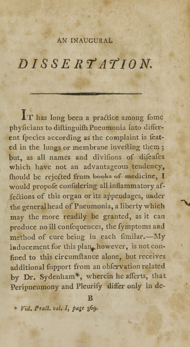 AN INAUGURAL DISSERTATION. IT has long been a practice among fome phyficians to diftinguifh Pneumonia into differ- ent fpecies according as the complaint is feat- ed in the lungs or membrane inverting them ; but, as all names and divifions of difeafes which have not an advantageous tendency, mould be rejected from books of medicine, I would propofe confidering all inflammatory af- fections of this organ or its appendages, u&der the general head of Pneumonia, a liberty which may the more readily be granted, as it can produce no ill confequences, the fymptoms aad method of cure being in each fimilar.—My inducement for this plan^however, is not con- fined to this circumftance alone, but receives additional fupport from an obfervation related by Dr. Sydenham*, wherein he aflerts, that Peripneumony and Pleurify differ only in de- B * Vid. Pratt, vol. I, pa$e 369.