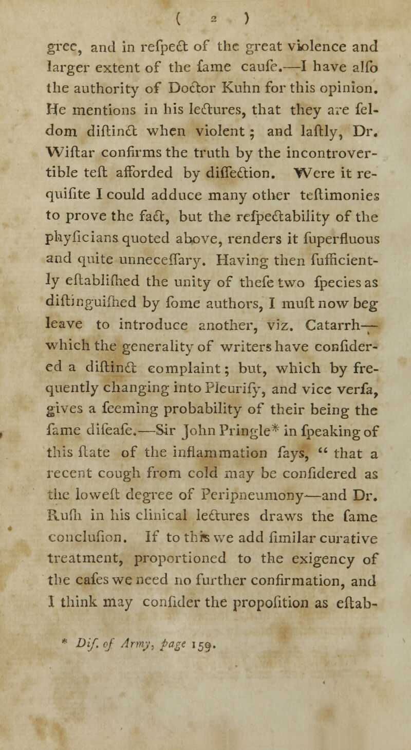 grec, and in refpedt of the great violence and larger extent of the fame caufe.—I have alfo the authority of Doctor Kuhn for this opinion. He mentions in his lectures, that they are fel- dom diftindt when violent; and laffcly, Dr. Wiftar confirms the truth by the incontrover- tible teft afforded by diffe&ion. Were it re- quisite I could adduce many other teftimonies to prove the fact, but the refpedtability of the phyficians quoted above, renders it fuperfluous and quite unneceffary. Having then fumcient- ly eflablifhed the unity of thefe two fpecies as diftjnguifiied by fome authors, I muftnowbeg leave to introduce another, viz. Catarrh— which the generality of writers have confider- ed a diftindt complaint; but, which by fre- quently changing into Pieurify, and vice verfa, gives a feeming probability of their being the fame difeafe.—Sir John Prin-gle* in fpeakingof this flate of the inflammation fays,  that a recent cough from cold may be confidered as the loweft degree of Peripneumony—and Dr. KuUi in his clinical lectures draws the fame conclufion. If to this we add fimilar curative treatment, proportioned to the exigency of the cafes we need no further confirmation, and I think may conftder the proportion as eftab- * Dif. of Army, page 159.