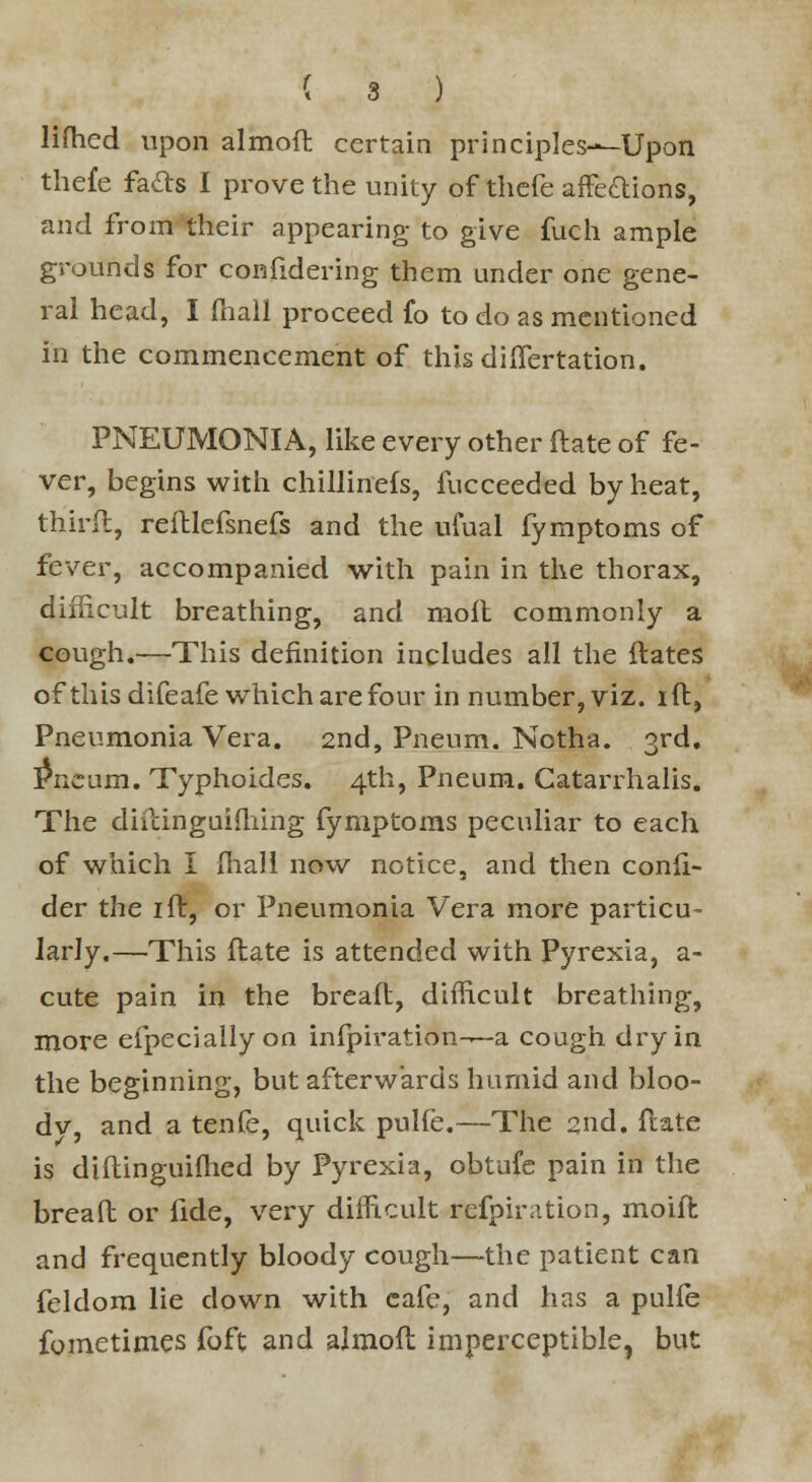 lifhed upon almod certain principles—-Upon the£e fa&s I prove the unity of thefe affections, and from their appearing to give fuch ample grounds for confidering them under one gene- ral head, I (hall proceed fo to do as mentioned in the commencement of thisdiffertation. PNEUMONIA, like every other (late of fe- ver, begins with chillinefs, fucceeded by heat, third, relllefsnefs and the ufual fymptoms of fever, accompanied with pain in the thorax, difficult breathing, and moil commonly a cough.—This definition includes all the dates of this difeafe which are four in number, viz. id, Pneumonia Vera. 2nd, Pneum. Notha. 3rd. Pncum. Typhoides. 4th, Pneum. Catarrhalis. The didinguifhing fymptoms peculiar to each of which I {hall now notice, and then conli- der the id, or Pneumonia Vera more particu- larly.—This flate is attended with Pyrexia, a- cute pain in the bread, difficult breathing, more efpecially on infpiration-—a cough dry in the beginning, but afterwards humid and bloo- dv, and a tenfe, quick pulfe.—The 2nd. date is didinguilhed by Pyrexia, obtufe pain in the bread or fide, very difficult refpiration, moid and frequently bloody cough—the patient can feldora lie down with cafe, and has a pulfe fometimes foft and almod imperceptible, but