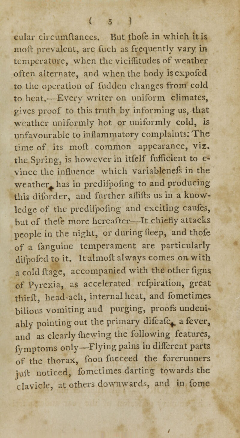 cular circumftances. But thofe in which it is mod prevalent, are fuch as frequently vary in temperature, when the viciflitudes of weather often alternate, and when the body isexpofed to the operation of fudden changes from cold to heat.—Every writer on uniform climates, gives proof to this truth by informing us, that weather uniformly hot or uniformly cold, is unfavourable to inflammatory complaints; The time of its mod common appearance, viz. the Spring, is however in itielf fufficient to e- vince the influence which variablenefs in the weather^ has in predifpofmg to and producing this diforder, and further afiifts us in a know- ledge of the predifpofmg and exciting caufes, but of thefe more hereafter—It chiefly attacks people in the night, or duringfleep, and thofe of a fanguine temperament are particularly difpofed to it. It almoft always comes on, with a cold ftage, accompanied with the other figns of Pyrexia, as accelerated refpiration, great thirft, head-ach, internal heat, and fometimes bilious vomiting and purging, proofs undeni- ably pointing out the primary difeafe^ a fever, and as clearly (hewing the following features, fymptoms only—Flying pains in different parts of the thorax, foon fucceed the forerunners juft noticed, fometimes darting towards the clavicle, at others downwards, and in (bme