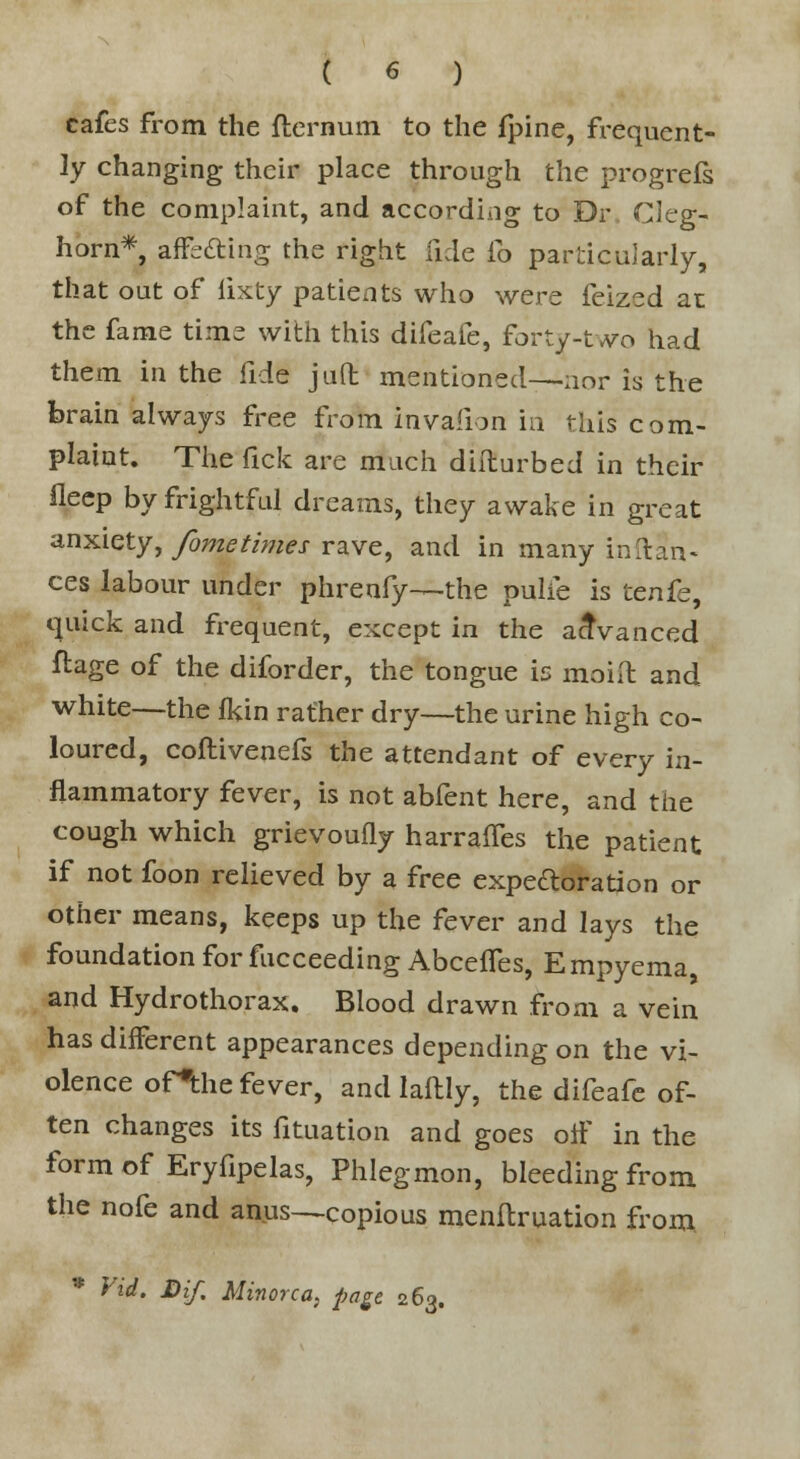 cafes from the ftcrnum to the fpine, frequent- ly changing their place through the progrefs of the complaint, and according to Dr. Cleg- horn*, affedting the right iide fo particularly, that out of lixty patients who were feized at the fame time with this difeafe, forty-two had them in the fide juft mentioned—nor is the brain always free from invafion in this com- plaint. The fick are much diflurbed in their fleep by frightful dreams, they awake in great anxiety, fometimes rave, and in many inftan- ces labour under phrenfy—-the pulie is tenfe, quick and frequent, except in the advanced ftage of the diforder, the tongue is moift and white—the fkin rather dry—the urine high co- loured, coftivenefs the attendant of every in- flammatory fever, is not abfent here, and the cough which grievoufly harranes the patient if not foon relieved by a free expe&oration or other means, keeps up the fever and lays the foundation for facceeding AbcefTes, Empyema, and Hydrothorax. Blood drawn from a vein has different appearances depending on the vi- olence ofthe fever, and laftly, the difeafe of- ten changes its fituation and goes off in the form of Eryfipelas, Phlegmon, bleeding from the nofe and anus—copious menftruation from * Vid. Dif. Minorca, page 263.