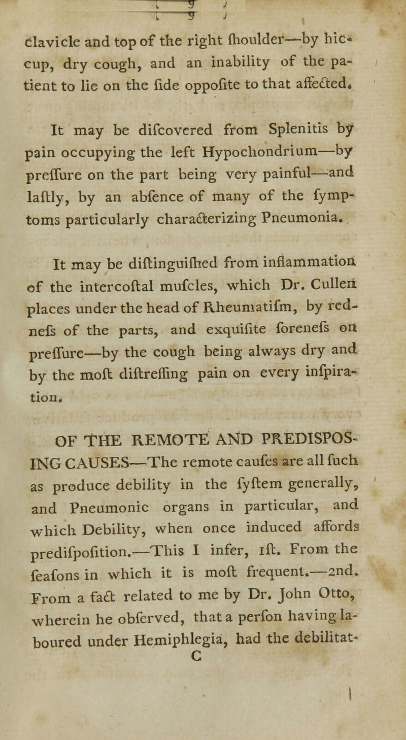 Clavicle and top of the right fhoulder—by hic- cup, dry cough, and an inability of the pa- tient to lie on the fide oppofite to that affected. It may be difcovered from Splenitis by pain occupying the left Hypochondrium—by preffure on the part being very painful—and laftly, by an abfence of many of the fymp- toms particularly characterizing Pneumonia. It may be diftinguifhed from inflammation of the intercoftal mufcles, which Dr. Culleii places under the head of Rheumatifm, by red- nefs of the parts, and exquifite forenefs on preffure—by the cough being always dry and by the moft diftrefling pain on every infpira- tion. OF THE REMOTE AND PREDISPOS- ING CAUSES—The remote caufes are all fuch as produce debility in the fyftem generally, and Pneumonic organs in particular, and which Debility, when once induced affords predifpofition.—This I infer, ift. From the feafons in which it is moft frequent.—2nd. From a faft related to me by Dr. John Otto, wherein he obferved, that a perfon having la- boured under Hemiphlegia, had the debilitat-